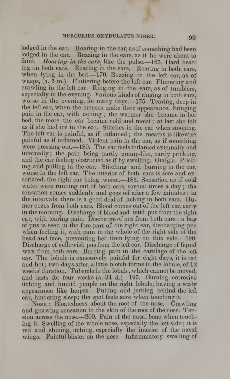 lodged in the ear. Roaring in the ear, as if something had been lodged in the ear. Buzzing in the ears, as if he were about to faint. Roaring in the ears, like the pulse.—165. Hard hear- ing on both ears. Roaring in the ears. Roaring in both ears, when lying in the bed.—170. Buzzing in the left ear, as of wasps, (a. 5 m.) Fluttering before the left ear. Fluttering and crawling in the left ear. Ringing in the ears, as of tumblers, especially in the evening. Various kinds of ringing in both ears, worse in the evening, for many days.—175. Tearing, deep in the left ear, when the menses make their appearance. Stinging pain in the ear, with aching ; the warmer she became in her bed, the more the ear became cold and moist; at last she felt as if she had ice in the ear. Stitches in the ear when stooping. The left ear is painful, as if inflamed; the meatus is likewise painful as if inflamed. Violent pain in the ear, as if something were pressing out.—180. The ear feels inflamed externally and internally; the pain being partly cramp-like, partly pricking, and the ear feeling obstructed as if by swelling. Otalgia. Prick- ing and pulling in the ear. Stitching and burning in the ear, worse in the left ear. The interior of both ears is sore and ex- coriated, the right ear being worse.—185. Sensation as if cold water were running out of both ears, several times a day; the sensation comes suddenly and goes off after a few minutes; in the intervals there is a good deal of itching in both ears. Hu- mor oozes from both ears. Blood comes out of the left ear, early in the morning. Discharge of blood and fetid pus from the right ear, with tearing pain. Discharge of pus from both ears ; a bag of pus is seen in the fore part of the right ear, discharging pus when feeling it, with pain in the whole of the right side of the head and face, preventing her from lying on this side.—190 Discharge of yellowish pus from the left ear. Discharge of liquid wax from both ears. Burning pain in the cartilage of the left ear. The lobule is excessively painful for eight days, it is red and hot; two days after, a little blotch forms in the lobule, of 12 weeks' duration. Tubercle in the lobule, which cannot be moved, and lasts for four weeks (a. 34 d.)—195. Burning corrosive itching and humid pimple on the right lobule, having a scaly appearance like herpes. Pulling and jerking behind the left ear, hindering sleep; the spot feels sore when touching it. Nose : Bloatedness about the root of the nose. Crawling and gnawing sensation in the skin of the root of the nose. Ten- sion across the nose.—200. Pain of the nasal bone when touch- ing it. Swelling of the whole nose, especially the left side ; it is red and shining, itching, especially the interior of the nasal wings. Painful blister on the nose. Inflammatory swelling of