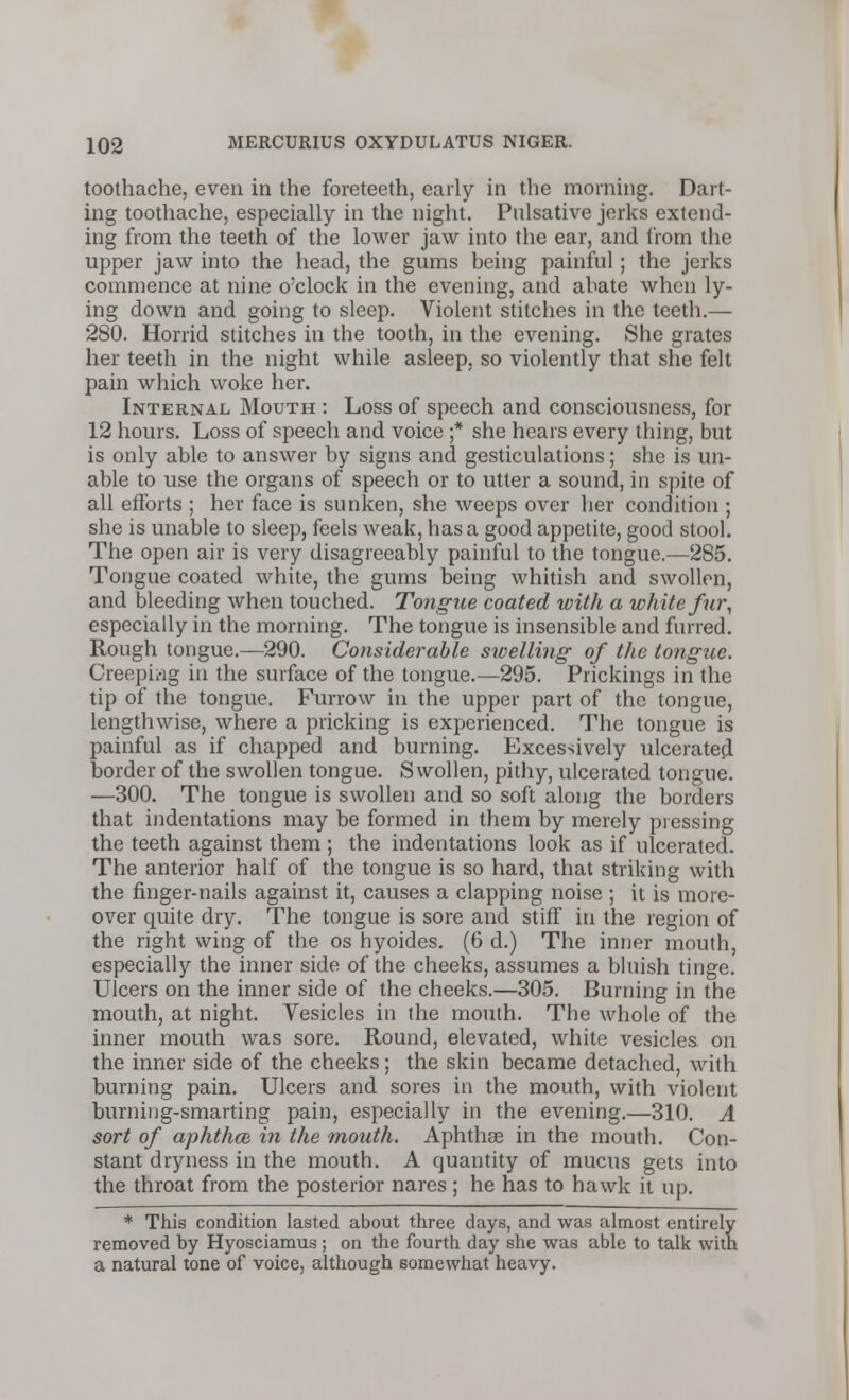 toothache, even in the foreteeth, early in the morning. Dart- ing toothache, especially in the night. Pnlsative jerks extend- ing from the teeth of the lower jaw into the ear, and from the upper jaw into the head, the gums being painful ; the jerks commence at nine o'clock in the evening, and abate when ly- ing down and going to sleep. Violent stitches in the teeth.— 280. Horrid stitches in the tooth, in the evening. She grates her teeth in the night while asleep, so violently that she felt pain which woke her. Internal Mouth : Loss of speech and consciousness, for 12 hours. Loss of speech and voice ;* she hears every thing, but is only able to answer by signs and gesticulations; she is un- able to use the organs of speech or to utter a sound, in spite of all efforts ; her face is sunken, she weeps over her condition ; she is unable to sleep, feels weak, has a good appetite, good stool. The open air is very disagreeably painful to the tongue.—285. Tongue coated white, the gums being whitish and swollen, and bleeding when touched. Tongue coated with a white fur, especially in the morning. The tongue is insensible and furred. Rough tongue.—290. Considerable swelling of the tongue. Creeping in the surface of the tongue.—295. Prickings in the tip of the tongue. Furrow in the upper part of the tongue, lengthwise, where a pricking is experienced. The tongue is painful as if chapped and burning. Excessively ulcerated border of the swollen tongue. Swollen, pithy, ulcerated tongue. —300. The tongue is swollen and so soft along the borders that indentations may be formed in them by merely pressing the teeth against them ; the indentations look as if ulcerated. The anterior half of the tongue is so hard, that striking with the finger-nails against it, causes a clapping noise ; it is more- over quite dry. The tongue is sore and stiff in the region of the right wing of the os hyoides. (6 d.) The inner mouth, especially the inner side of the cheeks, assumes a bluish tinge. Ulcers on the inner side of the cheeks.—305. Burning in the mouth, at night. Vesicles in the mouth. The whole of the inner mouth was sore. Round, elevated, white vesicles on the inner side of the cheeks; the skin became detached, with burning pain. Ulcers and sores in the mouth, with violent burning-smarting pain, especially in the evening.—310. A sort of aphtha, in the mouth. Aphthae in the mouth. Con- stant dryness in the mouth. A quantity of mucus gets into the throat from the posterior nares; he has to hawk it up. * This condition lasted about three days, and was almost entirely removed by Hyosciamus ; on the fourth day she was able to talk with a natural tone of voice, although somewhat heavy.