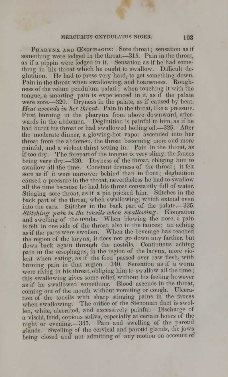 Pharynx and (Esophagus: Sore throat; sensation as if something were lodged in the throat.—315. Pain in the throat, as if a pippin were lodged in it. Sensation as if he had some- thing in his throat which he ought to swallow. Difficult de- glutition. He had to press very hard, to get something down. Pain in the throat when swallowing, and hoarseness. Rough- ness of the velum pendulum palati; when touching it with the tongue, a smarting pain is experienced in it, as if the palate were sore.—320. Dryness in the palate, as if caused by heat. Heat ascends in her throat. Pain in the throat, like a pressure. First, burning in the pharynx from above downward, after- wards in the abdomen. Deglutition is painful to him, as if he had burnt his throat or had swallowed boiling oil.—325. After the moderate dinner, a glowing-hot vapor ascended into her throat from the abdomen, the throat becoming more and more painful, and a violent thirst setting in. Pain in the throat, as if too dry. The forepart of the tongue is very slimy, the fauces being very dry.—330. Dryness of the throat, obliging him to swallow all the time. Constant dryness of the throat; it felt sore as if it were narrower behind than in front; deglutition caused a pressure in the throat, nevertheless he had to swallow all the time because he had his throat constantly full of water. Stinging sore throat, as if a pin pricked him. Stitches in the back part of the throat, when swallowing, which extend even into the ears. Stitches in the back part of the palate.—335. Stitching pain in the tonsils when swallowing. Elongation and swelling of the uvula. When blowing the nose, a pain is felt in one side of the throat, also in the fauces; an aching as if the parts were swollen. When the beverage has reached the region of the larynx, it does not go down any farther, but flows back again through the nostrils. Continuous aching pain in the oesophagus, in the region of the larynx, more vio- lent when eating, as if the food passed over raw flesh, with burning pain in that region.—340. Sensation as if a worm were rising in his throat, obliging him to swallow all the time ; this swallowing gives some relief, without his feeling however as if he swallowed something. Blood ascends in the throat, coming out of the mouth without vomiting or cough. Ulcera- tion of the tonsils with sharp stinging pains in the fauces when swallowing. The orifice of the Stenonian duct is swol- len, white, ulcerated, and excessively painful. Discharge of a viscid, fetid, copious saliva, especially at certain hours of the night or evening.—345. Pain and swelling of the parotid glands. Swelling of the cervical and parotid glands, the jaws being closed and not admitting of any motion on account of