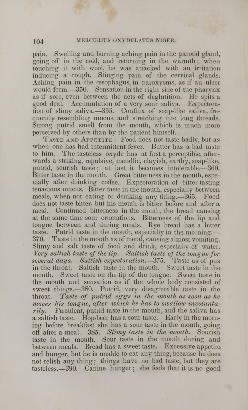 pain. Swelling and burning aching pain in the parotid gland, going off in the cold, and returning in the warmth ; when touching it with wool, he was attacked with an irritation inducing a cough. Stinging pain of the cervical glands. Aching pain in the oesophagus, in paroxysms, as if an ulcer would form.—350. Sensation in the right side of the pharynx as if sore, even between the acts of deglutition. He spits a good deal. Accumulation of a very sour saliva. Expectora- tion of slimy saliva.—355. Conflux of soap-like saliva, fre- quently resembling mucus, and stretching into long threads. Strong putrid smell from the mouth, which is much more- perceived by others than by the patient himself. Taste and Appetite : Food does not taste badly, but as when one has had intermittent fever. Butter has a bad taste to him. The tasteless oxyde has at first a perceptible, after- wards a striking, repulsive, metallic, clayish, earthy, soap-like, putrid, sourish taste ; at last, it becomes intolerable.—360. Bitter taste in the mouth. Great bitterness in the mouth, espe- cially after drinking coffee. Expectoration of bitter-tasting tenacious mucus. Bitter taste in the mouth, especially between meals, when not eating or drinking any thing.—365. Food does not taste bitter, but his mouth is bitter before and after a meal. Continued bitterness in the mouth, the bread causing at the same time sour eructations. Bitterness of the lip and tongue between and during meals. Rye bread has a bitter taste. Putrid taste in the mouth, especially in the morning.— 370. Taste in the mouth as of metal, causing almost vomiting. Slimy and salt taste of food and drink, especially of water. Very saltish taste of the lip. Saltish taste of the tongue for several days. Saltish expectoration.—375. Taste as of pus in the throat. Saltish taste in the mouth. Sweet taste in the mouth. Sweet taste on the tip of the tongue. Sweet taste in the mouth and sensation as if the whole body consisted of sweet things.—380. Putrid, very disagreeable taste in the throat. Taste of putrid eggs in the mouth as soon as he moves his tongue, after which he has to swallow involunta- rily. Faeculent, putrid taste in the mouth, and the saliva has a saltish taste. Hop-beer has a sour taste. Early in the morn- ing before breakfast she has a sour taste in the mouth, going off after a meal.—385. Slimy taste in the mouth. Sourish taste in the mouth. Sour taste in the mouth during and between meals. Bread has a sweet taste. Excessive appetite and hunger, but he is unable to eat any thing, because he does not relish any thing; things have no bad taste, but they are tasteless.—390. Canine hunger; she feels that it is no good