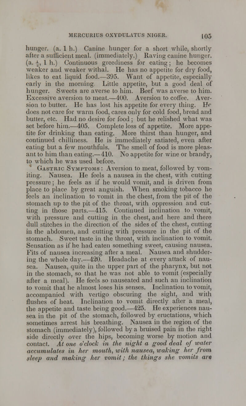 hunger, (a. 1 h.) Canine hunger for a short while, shortly- after a sufficient meal, (immediately.) Raving canine hunger, (a. -£, 1 h.) Continuous greediness for eating; he becomes weaker and weaker withal. He has no appetite for dry food, likes to eat liquid food.—395. Want of appetite, especially early in the morning. Little appetite, but a good deal of hunger. Sweets are averse to him. Beef was averse to him. Excessive aversion to meat.—400. Aversion to coffee. Aver- sion to butter. He has lost his appetite for every thing. Hr does not care for warm food, cares only for cold food, bread and butter, etc. Had no desire for food ; but he relished what was set before him.—405. Complete loss of appetite. More appe- tite for drinking than eating. More thirst than hunger, and continued chilliness. He is immediately satiated, even after eating but a few mouthfuls. The smell of food is more pleas- ant to him than eating.— 410. No appetite for wine or brandy, to which he was used before. Gastric Symptoms : Aversion to meat, followed by vom- iting. Nausea. He feels a nausea in the chest, with cutting pressure; he feels as if he would vomit, and is driven from place to place by great anguish. When smoking tobacco he feels an inclination to vomit in the chest, from the pit of the stomach up to the pit of the throat, with oppression and cut- ting in those parts.—415. Continued inclination to vomit, with pressure and cutting in the chest, and here and there dull stitches in the direction of the sides of the chest, cutting in the abdomen, and cutting with pressure in the pit of the stomach. Sweet taste in the throat, with inclination to vomit. Sensation as if he had eaten something sweet, causing nausea. Fits of nausea increasing after a meal. Nausea and shudder- ing the whole day.—420. Headache at every attack of nau- sea. Nausea, quite in the upper part of the pharynx, but not in the stomach, so that he was not able to vomit (especially after a meal). He feels so nauseated and such an inclination to vomit that he almost loses his senses. Inclination to vomit, accompanied with vertigo obscuring the sight, and with flushes of heat. Inclination to vomit directly after a meal, the appetite and taste being good.—425. He experiences nau- sea in the pit of the stomach, followed by eructations, which sometimes arrest his breathing. Nausea in the region of the stomach (immediately), followed by a bruised pain in the right side directly over the hips, becoming worse by motion and contact. At one o'clock in the night a good deal of water accumulates in her mouth, with nausea, waking her from sleep and making her vomit; the things she vomits are