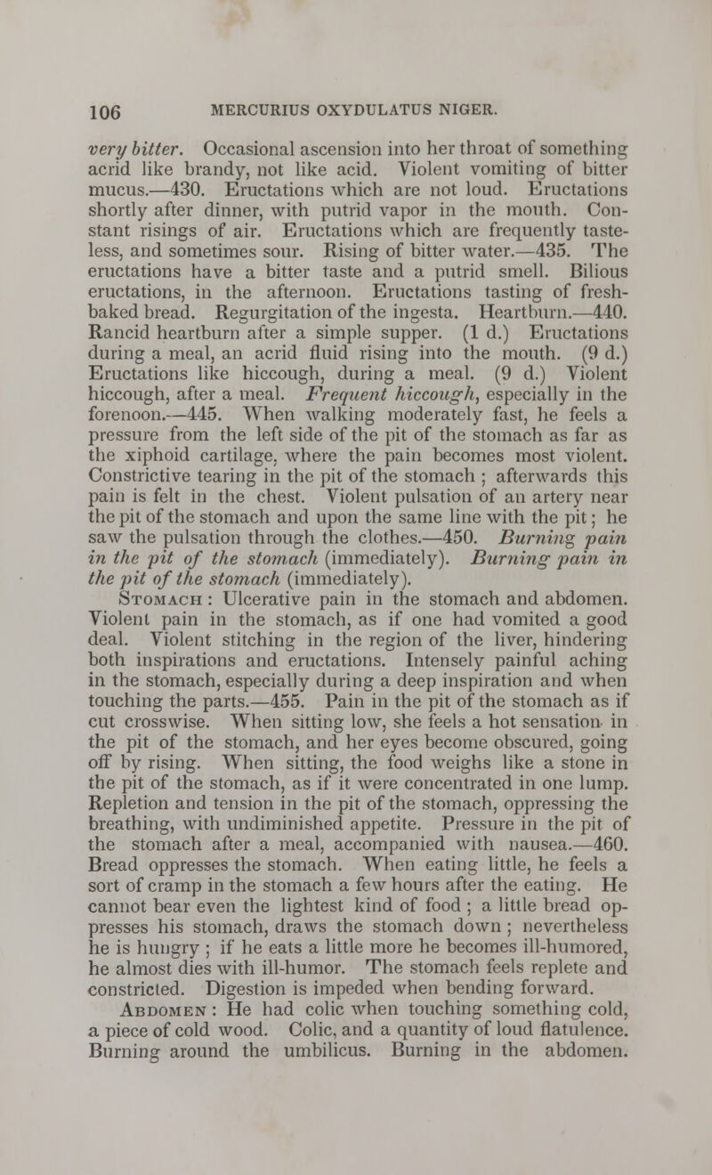 very bitter. Occasional ascension into her throat of something acrid like brandy, not like acid. Violent vomiting of bitter mucus.—430. Eructations which are not loud. Eructations shortly after dinner, with putrid vapor in the mouth. Con- stant risings of air. Eructations which are frequently taste- less, and sometimes sour. Rising of bitter water.—435. The eructations have a bitter taste and a putrid smell. Bilious eructations, in the afternoon. Eructations tasting of fresh- baked bread. Regurgitation of the ingesta. Heartburn.—440. Rancid heartburn after a simple supper. (1 d.) Eructations during a meal, an acrid fluid rising into the mouth. (9 d.) Eructations like hiccough, during a meal. (9 d.) Violent hiccough, after a meal. Frequent hiccough, especially in the forenoon.—445. When walking moderately fast, he feels a pressure from the left side of the pit of the stomach as far as the xiphoid cartilage, where the pain becomes most violent. Constrictive tearing in the pit of the stomach ; afterwards this pain is felt in the chest. Violent pulsation of an artery near the pit of the stomach and upon the same line with the pit; he saw the pulsation through the clothes.—450. Burning pain in the pit of the stom.ach (immediately). Burning pain in the pit of the stomach (immediately). Stomach : Ulcerative pain in the stomach and abdomen. Violent pain in the stomach, as if one had vomited a good deal. Violent stitching in the region of the liver, hindering both inspirations and eructations. Intensely painful aching in the stomach, especially during a deep inspiration and when touching the parts.—455. Pain in the pit of the stomach as if cut crosswise. When sitting low, she feels a hot sensation in the pit of the stomach, and her eyes become obscured, going off by rising. When sitting, the food weighs like a stone in the pit of the stomach, as if it were concentrated in one lump. Repletion and tension in the pit of the stomach, oppressing the breathing, with undiminished appetite. Pressure in the pit of the stomach after a meal, accompanied with nausea.—460. Bread oppresses the stomach. When eating little, he feels a sort of cramp in the stomach a few hours after the eating. He cannot bear even the lightest kind of food ; a little bread op- presses his stomach, draws the stomach down ; nevertheless he is hungry ; if he eats a little more he becomes ill-humored, he almost dies with ill-humor. The stomach feels replete and constricted. Digestion is impeded when bending forward. Abdomen : He had colic when touching something cold, a piece of cold wood. Colic, and a quantity of loud flatulence. Burning around the umbilicus. Burning in the abdomen.