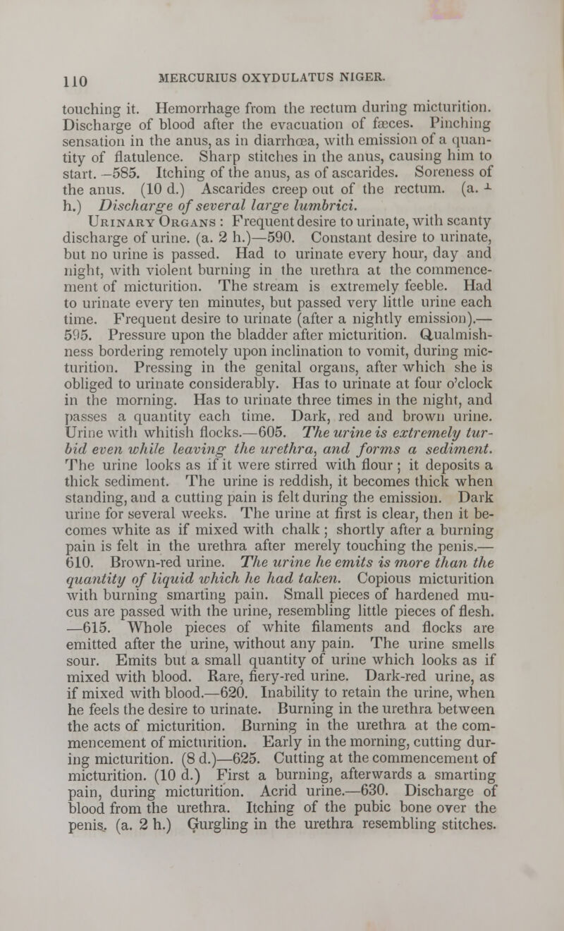 touching it. Hemorrhage from the rectum during micturition. Discharge of blood after the evacuation of fasces. Pinching sensation in the anus, as in diarrhoea, with emission of a quan- tity of flatulence. Sharp stitches in the anus, causing him to start. —585. Itching of the anus, as of ascarides. Soreness of the anus. (10 d.) Ascarides creep out of the rectum, (a. ± h.) Discharge of several large lumbrici. Urinary Organs : Frequent desire to urinate, with scanty- discharge of urine, (a. 2 h.)—590. Constant desire to urinate, but no urine is passed. Had to urinate every hour, day and night, with violent burning in the urethra at the commence- ment of micturition. The stream is extremely feeble. Had to urinate every ten minutes, but passed very little urine each time. Frequent desire to urinate (after a nightly emission).— 595. Pressure upon the bladder after micturition. Qualmish- ness bordering remotely upon inclination to vomit, during mic- turition. Pressing in the genital organs, after which she is obliged to urinate considerably. Has to urinate at four o'clock in the morning. Has to urinate three times in the night, and passes a quantity each time. Dark, red and brown urine. Urine with whitish flocks.—605. The urine is extremely tur- bid even while leaving the urethra, and forms a sediment. The urine looks as if it were stirred with flour ; it deposits a thick sediment. The urine is reddish, it becomes thick when standing, and a cutting pain is felt during the emission. Dark urine for several weeks. The urine at first is clear, then it be- comes white as if mixed with chalk ; shortly after a burning pain is felt in the urethra after merely touching the penis.— 610. Brown-red urine. The urine he emits is more than the quantity of liquid which he had taken. Copious micturition with burning smarting pain. Small pieces of hardened mu- cus are passed with the urine, resembling little pieces of flesh. —615. Whole pieces of white filaments and flocks are emitted after the urine, without any pain. The urine smells sour. Emits but a small quantity of urine which looks as if mixed with blood. Rare, fiery-red urine. Dark-red urine, as if mixed with blood.—620. Inability to retain the urine, when he feels the desire to urinate. Burning in the urethra between the acts of micturition. Burning in the urethra at the com- mencement of micturition. Early in the morning, cutting dur- ing micturition. (8 d.)—625. Cutting at the commencement of micturition. (10 d.) First a burning, afterwards a smarting pain, during micturition. Acrid urine.—630. Discharge of blood, from the urethra. Itching of the pubic bone over the penis., (a. 2 h.) Gurgling in the urethra resembling stitches.