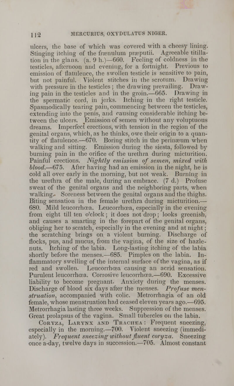 ulcers, the base of which was covered with a cheesy lining. Stinging itching of the fraenulum praeputii. Agreeable titilla- tion in the glans. (a. 9 h.)—660. Feeling of coldness in the testicles, afternoon and evening, for a fortnight. Previous to emission of flatulence, the swollen testicle is sensitive to pain, but not painful. Violent stitches in the scrotum. Drawing with pressure in the testicles ; the drawing prevailing. Draw- ing pain in the testicles and in the groin.—665. Drawing in the spermatic cord, in jerks. Itching in the right testicle. Spasmodically tearing pain, commencing between the testicles, extending into the penis, and causing considerable itching be- tween the ulcers. ^Emission of semen without any voluptuous dreams. Imperfect erections, with tension in the region of the genital organs, which, as he thinks, owe their origin to a quan- tity of flatulence.—670. Boring stitch in the perinscum when walking and sitting. Emission during the siesta, followed by burning pain in the orifice of the urethra during micturition. Painful erections. Nightly emission of semen, mixed with blood.—675. After having had an emission in the night, he is cold all over early in the morning, but not weak. Burning in the urethra of the male, during an embrace. (7 d.) Profuse sweat of the genital organs and the neighboring parts, when walking.. Soreness between the genital organs and the thighs. Biting sensation in the female urethra during micturition.— 680. Mild leucorrhoea. Leucorrhoea, especially in the evening from eight till ten o'clock; it does not drop; looks greenish, and causes a smarting in the forepart of the genital organs, obliging her to scratch, especially in the evening and at night; the scratching brings on a violent burning. Discharge of flocks, pus, and mucus, from the vagina, of the size of hazle- nuts. Itching of the labia. Long-lasting itching of the labia shortly before the menses.—685. Pimples on the labia. In- flammatory swelling of the internal surface of the vagina, as if red and swollen. Leucorrhoea causing an acrid sensation. Purulent leucorrhoea. Corrosive leucorrhoea.—690. Excessive liability to become pregnant. Anxiety during the menses. Discharge of blood six days after the menses. Profuse men- struation, accompanied with colic. Metrorrhagia of an old female, whose menstruation had ceased eleven years ago.—695. Metrorrhagia lasting three weeks. Suppression of the menses. Great prolapsus of the vagina. Small tubercles on the labia. Coryza, Larynx and Trachea : Frequent sneezing, especially in the morning.—700. Violent sneezing (immedi- ately). Frequent sneezing without fluent coryza. Sneezing once a-day, twelve days in succession.—705. Almost constant