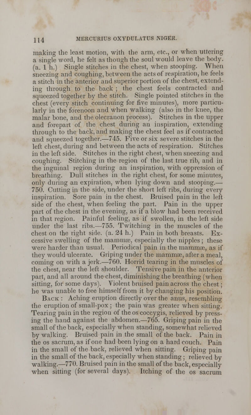 making the least motion, with the arm, etc., or when uttering a single word, he felt as though the soul would leave the body, (a. 1 h.) Single stitches in the chest, when stooping. When sneezing and coughing, between the acts of respiration, he feels a stitch in the anterior and superior portion of the chest, extend- ing through to the back ; the chest feels contracted and squeezed together by the stitch. Single pointed stitches in the chest (every stitch continuing for five minutes), more particu- larly in the forenoon and when walking (also in the knee, the malar bone, and the olecranon process). Stitches in the upper and forepart of the chest during an inspiration, extending through to the back, and making the chest feel as if contracted and squeezed together.—745. Five or six severe stitches in the left chest, during and between the acts of respiration. Stitches in the left side. Stitches in the right chest, when sneezing and coughing. Stitching in the region of the last true rib, and in the inguinal region during an inspiration, with oppression of breathing. Dull stitches in the right chest, for some minutes, only during an expiration, when lying down and stooping.— 750. Cutting in the side, under the short left ribs, during every inspiration. Sore pain in the chest. Bruised pain in the left side of the chest, when feeling the part. Pain in the upper part of the chest in the evening, as if a blow had been received in that region. Painful feeling, as if swollen, in the left side under the last ribs.—755. Twitching in the muscles of the chest on the right side. (a. 24 h.) Pain in both breasts. Ex- cessive swelling of the mammas, especially the nipples; these were harder than usual. Periodical pain in the mammae, as if they would ulcerate. Griping under the mammae, after a meal, coming on with a jerk.—760. Horrid tearing in the muscles of the chest, near the left shoulder. Tensive pain in the anterior part, and all around the chest, diminishing the breathing (when sitting, for some days). Violent bruised pain across the chest; he was unable to free himself from it by changing his position. Back : Aching eruption directly over the anus, resembling the eruption of small-pox ; the pain was greater when sitting. Tearing pain in the region of the os coccygis, relieved by press- ing the hand against the abdomen.—765. Griping pain in the small of the back, especially when standing, somewhat relieved by walking. Bruised pain in the small of the back. Pain in the os sacrum, as if one had been lying on a hard couch. Pain in the small of the back, relieved when sitting. Griping pain in the small of the back, especially when standing ; relieved by walking.—770. Bruised pain in the small of the back, especially when sitting (for several days). Itching of the os sacrum