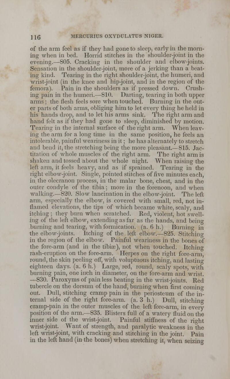 of the arm feel as if they had gone to sleep, early in the morn- ing when in bed. Horrid stitches in the shoulder-joint in the evening.—805. Cracking in the shoulder and elbow-joints. Sensation in the shoulder-joint, more of a jerking than a beat- ing kind. Tearing in the right shoulder-joint, the humeri, and wrist-joint (in the knee and hip-joint, and in the region of the femora). Pain in the shoulders as if pressed down. Crush- ing pain in the humeri.—810. Darting, tearing in both upper arms ; the flesh feels sore when touched. Burning in the out- er parts of both arms, obliging him to let every thing he held in his hands drop, and to let his arms sink. The right arm and hand felt as if they had gone to sleep, diminished by motion. Tearing in the internal surface of the right arm. When leav- ing the arm for a long time in the same position, he feels an intolerable, painful weariness in it; he has alternately to stretch and bend it, the stretching being the more pleasant.—815. Jac- titation of whole muscles of the right arm. The right arm is shaken and tossed about the whole night. When raising the left arm, it feels heavy, and as if sprained. Tearing in the right elbow-joint. Single, pointed stitches of five minutes each, in the olecranon process, in the malar bone, chest, and in the outer condyle of the tibia; more in the forenoon, and when walking.—820. Slow lancination in the elbow-joint. The left arm, especially the elbow, is covered with small, red, not in- flamed elevations, the tips of which became white, scaly, and itching ; they burn when scratched. Red, violent, hot swell- ing of the left elbow, extending as far as the hands, and being burning and tearing, with formication, (a. 6 h.) Burning in the elbow-joints. Itching of the left elbow.—825. Stitching in the region of the elbow. Painful weariness in the bones of the fore-arm (and in the tibiae), not when touched. Itching rash-eruption on the fore-arm. Herpes on the right fore-arm, round, the skin peeling off, with voluptuous itching, and lasting eighteen days. (a. 6 h.) Large, red, round, scaly spots, with burning pain, one inch in diameter, on the fore-arm and wrist. —830. Paroxyms of pain less beating in the wrist-joints. Red tubercle on the dorsum of the hand, burning when first coming out. Dull, stitching cramp pain in the periosteum of the in- ternal side of the right fore-arm. (a. 3 h.) Dull, stitching cramp-pain in the outer muscles of the left fore-arm, in every position of the arm.—835. Blisters full of a watery fluid on the inner side of the wrist-joint. Painful stiffness of the right wrist-joint. Want of strength, and paralytic weakness in the left wrist-joint, with cracking and stitching in the joint. Pain in the left hand (in the bones) when stretching it, when seizing