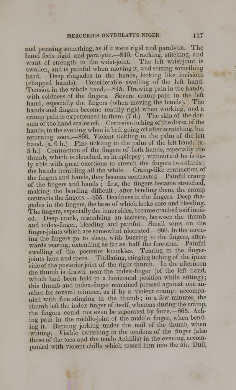 and pressing something, as if it were rigid and paralytic. The hand feels rigid and paralytic.—840. Cracking, stitching, and want of strength in the wrist-joint. The left wrist-joint is swollen, and is painful when moving it, and seizing something hard. Deep rhagades in the hands, looking like incisions (chapped hands). Considerable swelling of the left hand. Tension in the whole hand.—845. Drawing pain in the hands, with coldness of the fingers. Severe cramp-pain in the left hand, especially the fingers (when moving the hands). The hands and fingers become readily rigid when working, and a cramp-pain is experienced in them. (7 d.) The skin of the dor- sum of the hand scales ofT. Corrosive itching of the dorsa of the hands, in the evening when in bed, going off after scratching, but returning soon.—850. Violent tickling in the palm of the left hand. (a. 6 h.) Fine tickling in the palm of the left hand. (a. 5 h.) Contraction of the fingers of both hands, especially the thumb, which is clenched, as in epilepsy ; without aid he is on- ly able with great exertions to stretch the fingers two-thirds ; the hands trembling all the while. Cramp-like contraction of the fingers and hands, they become contracted. Painful cramp of the fingers and hands ; first, the fingers became stretched, making the bending difficult; after bending them, the cramp contracts the fingers.—855. Deadness in the fingers. Deep rha- gades in the fingers, the base of which looks sore and bleeding. The fingers, especially the inner sides, became cracked as if incis- ed. Deep crack, resembling an incision, between the thumb and index-finger, bleeding and painful. Small sores on the finger-joints which are somewhat ulcerated.—860. In the morn- ing the fingers go to sleep, with buzzing in the fingers, after- wards tearing, extending as far as half the fore-arm. Painful swelling of the posterior knuckles. Tearing in the finger- joints here and there. Titillating, stinging itching of the inner side of the posterior joint of the right thumb. In the afternoon the thumb is drawn near the index-finger (of the left hand, which had been held in a horizontal position while sitting); this thumb and index-finger remained pressed against one an- other for several minutes, as if by a violent cramp; accompa- nied with fine stinging in the thumb; in a few minutes the thumb left the index-finger of itself, whereas during the cramp, the fingers could not even be separated by force.—865. Ach- ing pain in the middle-joint of the middle finger, when bend- ing it. Burning jerking under the nail of the thumb, when writing. Visible twitching in the tendons of the finger (also those of the toes and the tendo Achillis) in the evening, accom- panied with violent chills which tossed him into the air. Dull,