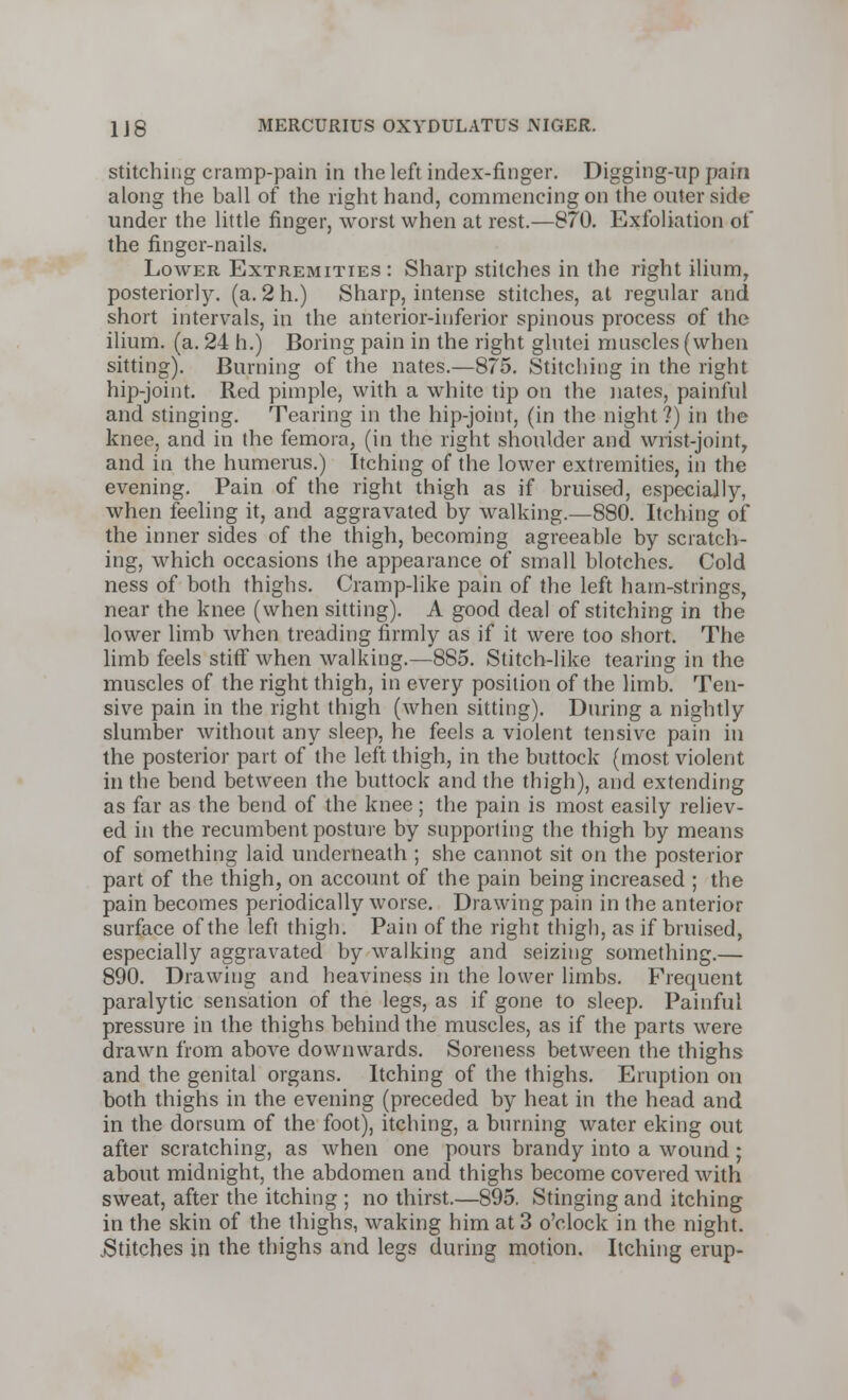 stitching cramp-pain in the left index-finger. Digging-up pain along the ball of the right hand, commencing on the outer side under the little finger, worst when at rest.—870. Exfoliation of the finger-nails. Lower Extremities : Sharp stitches in the right ilium, posteriorly, (a. 2 h.) Sharp, intense stitches, at regular and short intervals, in the anterior-inferior spinous process of the ilium, (a. 24 h.) Boring pain in the right glutei muscles (when sitting). Burning of the nates.—875. Stitching in the right hip-joint. Red pimple, with a white tip on the nates, painful and stinging. Tearing in the hip-joint, (in the night?) in the knee, and in the femora, (in the right shoulder and wrist-joint, and in the humerus.) Itching of the lower extremities, in the evening. Pain of the right thigh as if bruised, especially, when feeling it, and aggravated by walking.—880. Itching of the inner sides of the thigh, becoming agreeable by scratch- ing, which occasions the appearance of small blotches. Cold ness of both thighs. Cramp-like pain of the left ham-strings, near the knee (when sitting). A good deal of stitching in the lower limb when treading firmly as if it were too short. The limb feels stiff when walking.—885. Stitch-like tearing in the muscles of the right thigh, in every position of the limb. Ten- sive pain in the right thigh (when sitting). During a nightly slumber without any sleep, he feels a violent tensive pain in the posterior part of the left thigh, in the buttock (most violent in the bend between the buttock and the thigh), and extending as far as the bend of the knee; the pain is most easily reliev- ed in the recumbent posture by supporting the thigh by means of something laid underneath ; she cannot sit on the posterior part of the thigh, on account of the pain being increased ; the pain becomes periodically worse. Drawing pain in the anterior surface of the left thigh. Pain of the right thigh, as if bruised, especially aggravated by walking and seizing something.— 890. Drawing and heaviness in the lower limbs. Frequent paralytic sensation of the legs, as if gone to sleep. Painful pressure in the thighs behind the muscles, as if the parts were drawn from above downwards. Soreness between the thighs and the genital organs. Itching of the thighs. Eruption on both thighs in the evening (preceded by heat in the head and in the dorsum of the foot), itching, a burning water eking out after scratching, as when one pours brandy into a wound ; about midnight, the abdomen and thighs become covered with sweat, after the itching ; no thirst.—895. Stinging and itching in the skin of the thighs, waking him at 3 o'clock in the night. .Stitches in the thighs and legs during motion. Itching erup-