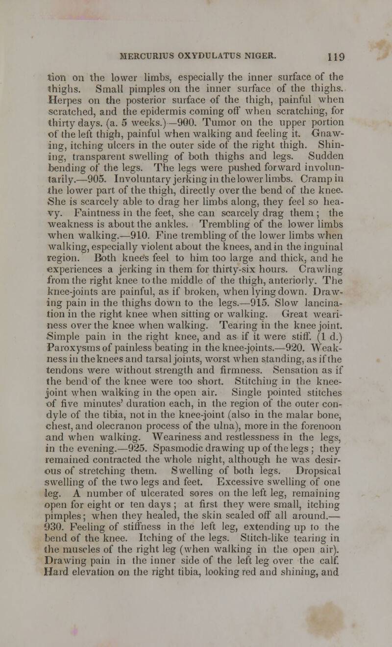 lion on the lower limbs, especially the inner surface of the thighs. Small pimples on the inner surface of the thighs. Herpes on the posterior surface of the thigh, painful when scratched, and the epidermis coming off when scratching, for thirty days. (a. 5 weeks.)—900. Tumor on the upper portion of the left thigh, painful when walking and feeling it Gnaw- ing, itching ulcers in the outer side of the right thigh. Shin- ing, transparent swelling of both thighs and legs. Sudden bending of the legs. The legs were pushed forward involun- tarily.—905. Involuntary jerking in the lower limbs. Cramp in the lower part of the thigh, directly over the bend of the knee. She is scarcely able to drag her limbs along, they feel so hea- vy. Faintness in the feet, she can scarcely drag them ; the weakness is about the ankles. Trembling of the lower limbs when walking.—910. Fine trembling of the lower limbs when walking, especially violent about the knees, and in the inguinal region. Both knee's feel to him too large and thick, and he experiences a jerking in them for thirty-six hours. Crawling from the right knee to the middle of the thigh, anteriorly. The knee-joints are painful, as if broken, when lying down. Draw- ing pain in the thighs down to the legs.—915. Slow lancina- tion in the right knee when sitting or walking. Great weari- ness over the knee when walking. Tearing in the knee joint. Simple pain in the right knee, and as if it were stiff. (1 d.) Paroxysms of painless beating in the knee-joints.—920. Weak- ness in theknees and tarsal joints, worst when standing, as if the tendons were without strength and firmness. Sensation as if the bend of the knee were too short. Stitching in the knee- joint when walking in the open air. Single pointed stitches of five minutes' duration each, in the region of the outer con- dyle of the tibia, not in the knee-joint (also in the malar bone, chest, and olecranon process of the ulna), more in the forenoon and when walking. Weariness and restlessness in the legs, in the evening.—925. Spasmodic drawing up of the legs ; they remained contracted the whole night, although he was desir- ous of stretehing them. Swelling of both legs. Dropsical swelling of the two legs and feet. Excessive swelling of one leg. A number of ulcerated sores on the left leg, remaining open for eight or ten days ; at first they were small, itching pimples; when they healed, the skin scaled off all around.— 930. Feeling of stiffness in the left leg, extending up to the bend of the knee. Itching of the legs. Stitch-like tearing in the muscles of the right leg (when walking in the open air). Drawing pain in the inner side of the left leg over the calf. Hard elevation on the right tibia, looking red and shining, and