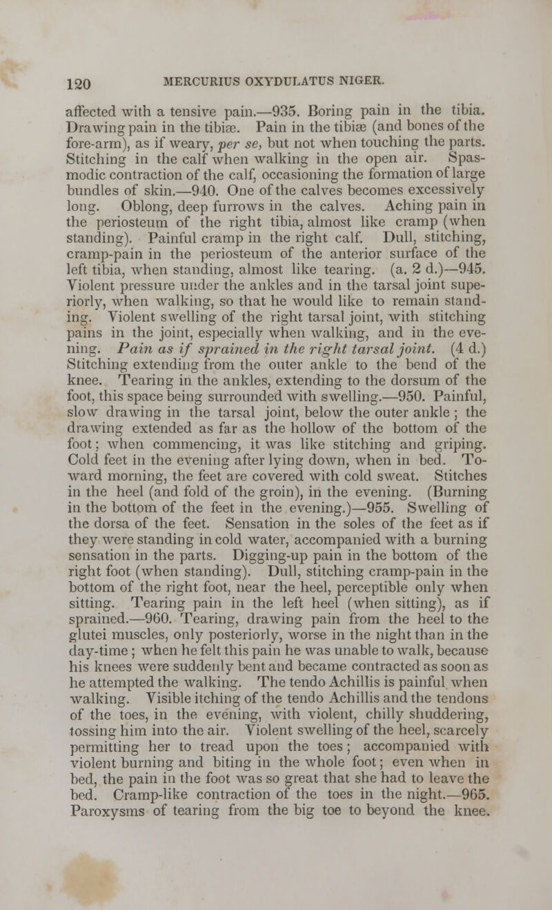 affected with a tensive pain.—935. Boring pain in the tibia. Drawing pain in the tibisc. Pain in the tibiae (and bones of the fore-arm), as if weary, per se, but not when touching the parts. Stitching in the calf when walking in the open air. Spas- modic contraction of the calf, occasioning the formation of large bundles of skin.—940. One of the calves becomes excessively- long. Oblong, deep furrows in the calves. Aching pain in the periosteum of the right tibia, almost like cramp (when standing). Painful cramp in the right calf. Dull, stitching, cramp-pain in the periosteum of the anterior surface of the left tibia, when standing, almost like tearing, (a. 2 d.)—945. Violent pressure under the ankles and in the tarsal joint supe- riorly, when walking, so that he would like to remain stand- ing. Violent swelling of the right tarsal joint, with stitching pains in the joint, especially when walking, and in the eve- ning. Pain as if sprained in the right tarsal joint. (4 d.) Stitching extending from the outer ankle to the bend of the knee. Tearing in the ankles, extending to the dorsum of the foot, this space being surrounded with swelling.—950. Painful, slow drawing in the tarsal joint, below the outer ankle ; the drawing extended as far as the hollow of the bottom of the foot; when commencing, it was like stitching and griping. Cold feet in the evening after lying down, when in bed. To- ward morning, the feet are covered with cold sweat. Stitches in the heel (and fold of the groin), in the evening. (Burning in the bottom of the feet in the evening.)—955. Swelling of the dorsa of the feet. Sensation in the soles of the feet as if they were standing in cold water, accompanied with a burning sensation in the parts. Digging-up pain in the bottom of the right foot (when standing). Dull, stitching cramp-pain in the bottom of the right foot, near the heel, perceptible only when sitting. Tearing pain in the left heel (when sitting), as if sprained.—960. Tearing, drawing pain from the heel to the glutei muscles, only posteriorly, worse in the night than in the day-time ; when he felt this pain he was unable to walk, because his knees were suddenly bent and became contracted as soon as he attempted the walking. The tendo Achillis is painful when walking. Visible itching of the tendo Achillis and the tendons of the toes, in the evening, with violent, chilly shuddering, tossing him into the air. Violent swelling of the heel, scarcely permitting her to tread upon the toes; accompanied with violent burning and biting in the whole foot; even when in bed, the pain in the foot was so great that she had to leave the bed. Cramp-like contraction of the toes in the night.—965. Paroxysms of tearing from the big toe to beyond the knee.