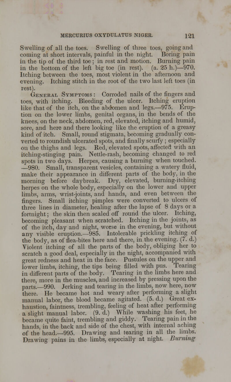 Swelling of all the toes. Swelling of three toes, going and coming at short intervals, painful in the night. Boring pain in the tip of the third toe; in rest and motion. Burning pain in the bottom of the left big toe (in rest), (a. 25 h.)—970. Itching between the toes, most violent in the afternoon and evening. Itching stitch in the root of the two last left toes (in rest). General Symptoms : Corroded nails of the fingers and toes, with itching. Bleeding of the ulcer. Itching eruption like that of the itch, on the abdomen and legs.—975. Erup- tion on the lower limbs, genital organs, in the bends of the knees, on the neck, abdomen, red, elevated, itching and humid, sore, and here and there looking like the eruption of a greasy- kind of itch. Small, round stigmata, becoming gradually con- verted to roundish ulcerated spots, and finally scurfy ; especially on the thighs and legs. Red, elevated spots, affected with an itching-stinging pain. Nettle-rash, becoming changed to red spots in two days. Herpes, causing a burning when touched. —980. Small, transparent vesicles, containing a watery fluid, make their appearance in different parts of the body, in the morning before daybreak. Dry, elevated, burning^itching herpes on the whole body, especially on the lower and upper limbs, arms, wrist-joints, and hands, and even between the fingers. Small itching pimples were converted to ulcers of three lines in diameter, healing after the lapse of 8 days or a fortnight; the skin then scaled off round the ulcer. Itching, becoming pleasant when scratched. Itching in the joints, as of the itch, day and night, worse in the evening, but without any visible eruption.—985. Intolerable prickling itching of the body, as of flea-bites here and there, in the evening. (7. d.) Violent itching of all the parts of the body, obliging her to scratch a good deal, especially in the night, accompanied with great redness and heat in the face. Pustules on the upper and lower limbs, itching, the tips being filled with pus. Tearing in different parts of the body. Tearing in the limbs here and there, more in the muscles, and increased by pressing upon the parts.—990. Jerking and tearing in the limbs, now here, now there. He became hot and weary after performing a slight manual labor, the blood became agitated. (5. d.) Great ex- haustion, faintness, trembling, feeling of heat after performing a slight manual labor. (9. d.) While washing his feet, he became quite faint, trembling and giddy. Tearing pain in the hands, in the back and side of the chest, with internal aching of the head.—995. Drawing and tearing in all the limbs. Drawing pains in the limbs, especially at night. Burning