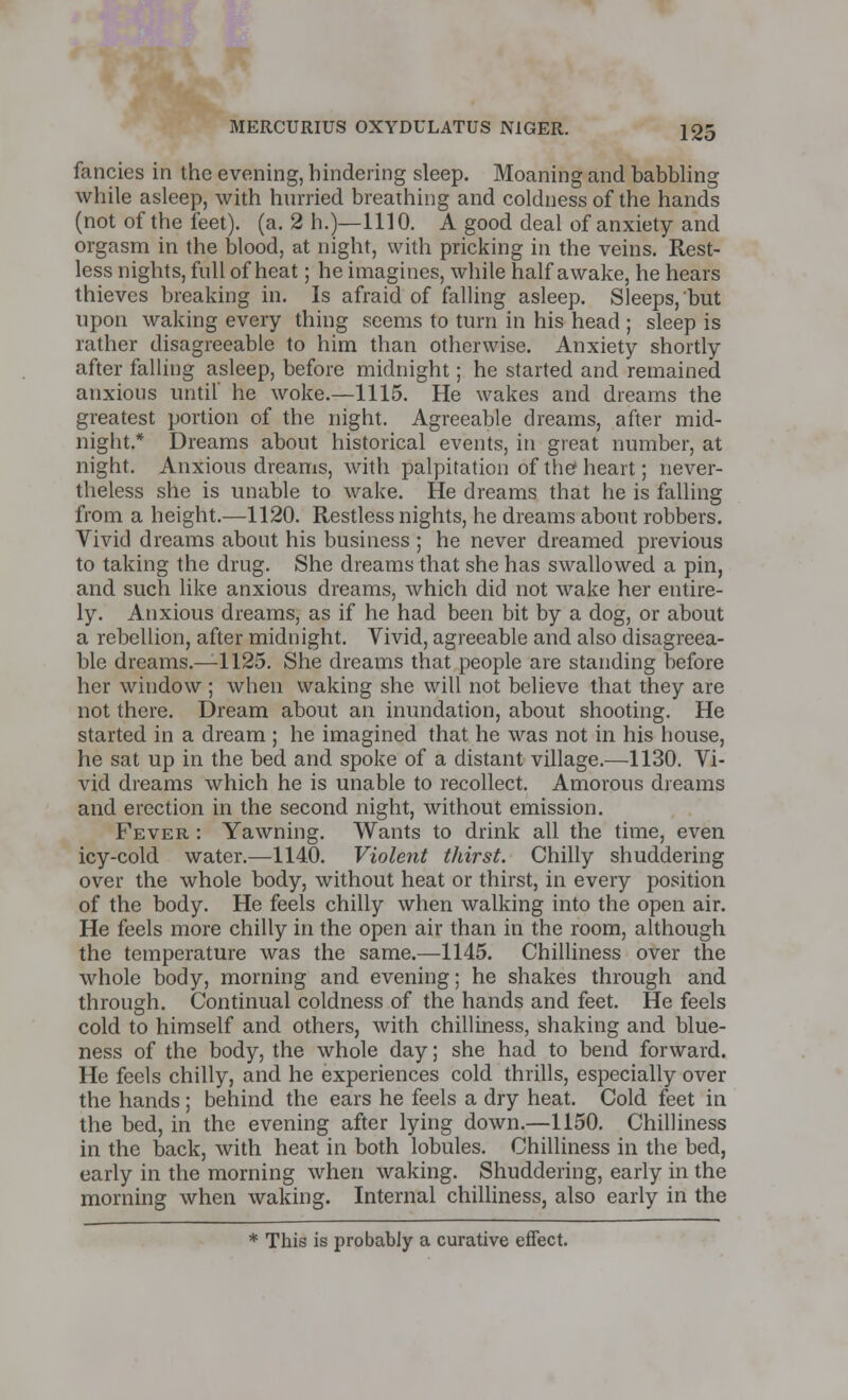 fancies in the evening, hindering sleep. Moaning and babbling while asleep, with hurried breathing and coldness of the hands (not of the feet), (a. 2 h.)—1110. A good deal of anxiety and orgasm in the blood, at night, with pricking in the veins. Rest- less nights, full of heat; he imagines, while half awake, he hears thieves breaking in. Is afraid of falling asleep. Sleeps, but upon waking every thing seems to turn in his head ; sleep is rather disagreeable to him than otherwise. Anxiety shortly after falling asleep, before midnight; he started and remained anxious until' he woke.—1115. He wakes and dreams the greatest portion of the night. Agreeable dreams, after mid- night.* Dreams about historical events, in great number, at night. Anxious dreams, with palpitation of the heart; never- theless she is unable to wake. He dreams that he is falling from a height.—1120. Restless nights, he dreams about robbers. Vivid dreams about his business ; he never dreamed previous to taking the drug. She dreams that she has swallowed a pin, and such like anxious dreams, which did not wake her entire- ly. Anxious dreams, as if he had been bit by a dog, or about a rebellion, after midnight. Vivid, agreeable and also disagreea- ble dreams.—1125. She dreams that people are standing before her window ; when waking she will not believe that they are not there. Dream about an inundation, about shooting. He started in a dream ; he imagined that he was not in his house, he sat up in the bed and spoke of a distant village.—1130. Vi- vid dreams which he is unable to recollect. Amorous dreams and erection in the second night, without emission. Fever : Yawning. Wants to drink all the time, even icy-cold water.—1140. Violent thirst. Chilly shuddering over the whole body, without heat or thirst, in every position of the body. He feels chilly when walking into the open air. He feels more chilly in the open air than in the room, although the temperature was the same.—1145. Chilliness over the whole body, morning and evening; he shakes through and through. Continual coldness of the hands and feet. He feels cold to himself and others, with chilliness, shaking and blue- ness of the body, the whole day; she had to bend forward. He feels chilly, and he experiences cold thrills, especially over the hands; behind the ears he feels a dry heat. Cold feet in the bed, in the evening after lying down.—1150. Chilliness in the back, with heat in both lobules. Chilliness in the bed, early in the morning when waking. Shuddering, early in the morning when waking. Internal chilliness, also early in the * This is probably a curative effect.