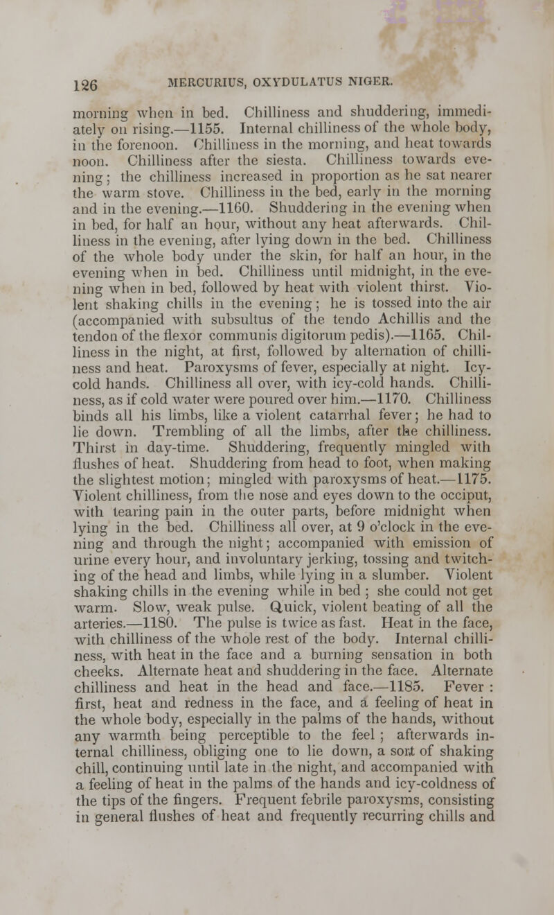 morning when in bed. Chilliness and shuddering, immedi- ately on rising.—1155. Internal chilliness of the whole body, in the forenoon. Chilliness in the morning, and heat towards noon. Chilliness after the siesta. Chilliness towards eve- ning ; the chilliness increased in proportion as he sat nearer the warm stove. Chilliness in the bed, early in the morning and in the evening.—1160. Shuddering in the evening when in bed, for half an hour, without any heat afterwards. Chil- liness in the evening, after lying down in the bed. Chilliness of the whole body under the skin, for half an hour, in the evening when in bed. Chilliness until midnight, in the eve- ning when in bed, followed by heat with violent thirst. Vio- lent shaking chills in the evening; he is tossed into the air (accompanied with subsultus of the tendo Achillis and the tendon of the flexor communis digitorum pedis).—1165. Chil- liness in the night, at first, followed by alternation of chilli- ness and heat. Paroxysms of fever, especially at night. Icy- cold hands. Chilliness all over, with icy-cold hands. Chilli- ness, as if cold water were poured over him.—1170. Chilliness binds all his limbs, like a violent catarrhal fever; he had to lie down. Trembling of all the limbs, after the chilliness. Thirst in day-time. Shuddering, frequently mingled with flushes of heat. Shuddering from head to foot, when making the slightest motion; mingled with paroxysms of heat.—1175. Violent chilliness, from the nose and eyes down to the occiput, with tearing pain in the outer parts, before midnight when lying in the bed. Chilliness all over, at 9 o'clock in the eve- ning and through the night; accompanied with emission of urine every hour, and involuntary jerking, tossing and twitch- ing of the head and limbs, while lying in a slumber. Violent shaking chills in the evening while in bed ; she could not get warm. Slow, weak pulse. Quick, violent beating of all the arteries.—1180. The pulse is twice as fast. Heat in the face, with chilliness of the whole rest of the body. Internal chilli- ness, with heat in the face and a burning sensation in both cheeks. Alternate heat and shuddering in the face. Alternate chilliness and heat in the head and face.—1185. Fever : first, heat and redness in the face, and a feeling of heat in the whole body, especially in the palms of the hands, without any warmth being perceptible to the feel ; afterwards in- ternal chilliness, obliging one to lie down, a sort of shaking chill, continuing until late in the night, and accompanied with a feeling of heat in the palms of the hands and icy-coldness of the tips of the fingers. Frequent febrile paroxysms, consisting in general flushes of heat and frequently recurring chills and
