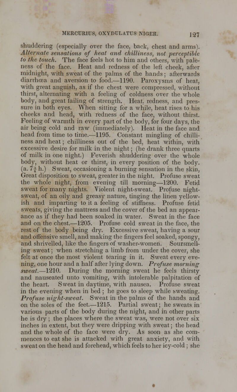 shuddering (especially over the face, back, chest and arms). Alternate sensations of heat and chilliness, not perceptible to the touch. The face feels hot to him and others, with pale- ness of the face. Heat and redness of the left cheek, after midnight, with sweat of the palms of the hands ; afterwards diarrhoea and aversion to food.—1190. Paroxysms of heat, with great anguish, as if the chest were compressed, without thirst, alternating with a feeling of coldness over the whole body, and great failing of strength. Heat, redness, and pres- sure in both eyes. When sitting for a while, heat rises to his cheeks and head, with redness of the face, without thirst. Feeling of warmth in every part of the body, for four days, the air being cold and raw (immediately). Heat in the face and head from time to time.—1195. Constant mingling of chilli- ness and heat; chilliness out of the bed, heat within, with excessive desire for milk in the night; (he drank three quarts of milk in one night.) Feverish shuddering over the whole body, without heat or thirst, in every position of the body, (a. 7f h.) Sweat, occasioning a burning sensation in the skin, Great disposition to sweat, greater in the night. Profuse sweat the whole night, from evening till morning—1200. Fetid sweat for many nights. Violent night-sweat. Profuse night- sweat, of an oily and greasy nature, tinging the linen yellow- ish and imparting to it a feeling of stiffness. Profuse fetid sweats, giving the mattress and the cover of the bed an appear- ance as if they had been soaked in water. Sweat in the face and on the chest.—1205. Profuse cold sweat in the face, the rest of the body being dry. Excessive sweat, having a sour and offensive smell, and making the fingers feel soaked, spongy, and shrivelled, like the fingers of washer-women. Soursmell- ing sweat; when stretching a limb from under the cover, she felt at once the most violent tearing in it. Sweat every eve- ning, one hour and a half after lying down. Profuse morning sweat.—1210. During the morning sweat he feels thirsty and nauseated unto vomiting, with intolerable palpitation of the heart. Sweat in daytime, with nausea. Profuse sweat in the evening when in bed ; he goes to sleep while sweating. Profuse night-sweat. Sweat in the palms of the hands and on the soles of the feet.—1215. Partial sweat; he sweats in various parts of the body during the night, and in other parts he is dry; the places where the sweat was, were not over six inches in extent, but they were dripping with sweat; the head and the whole of the face were dry. As soon as she com- mences to eat she is attacked with great anxiety, and with sweat on the head and forehead, which feels to her icy-cold ; she