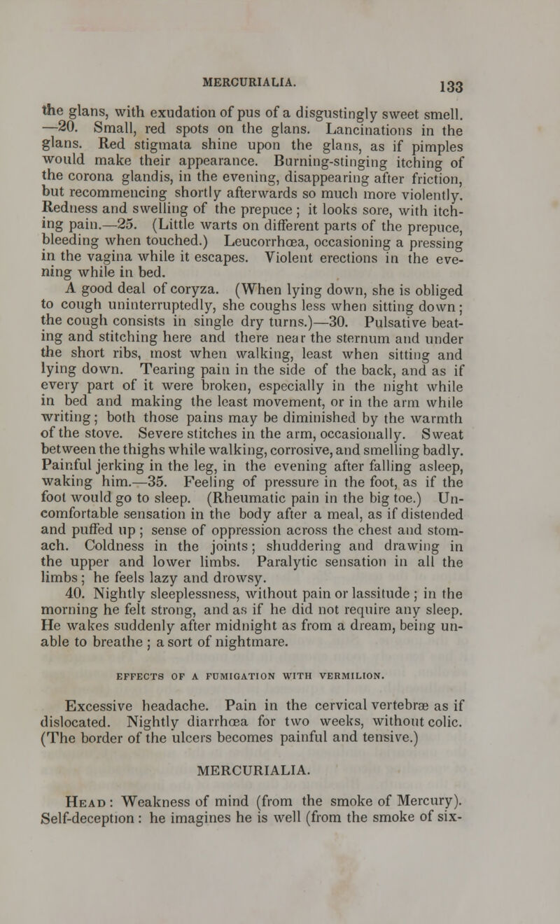 the glans, with exudation of pus of a disgustingly sweet smell. —20. Small, red spots on the glans. Lancinations in the glans. Red stigmata shine upon the glans, as if pimples would make their appearance. Burning-stinging itching of the corona glandis, in the evening, disappearing after friction, but recommencing shortly afterwards so much more violently. Redness and swelling of the prepuce ; it looks sore, with itch- ing pain.—25. (Little warts on different parts of the prepuce, bleeding when touched.) Leucorrhcea, occasioning a pressing in the vagina while it escapes. Violent erections in the eve- ning while in bed. A good deal of coryza. (When lying down, she is obliged to cough uninterruptedly, she coughs less when sitting down; the cough consists in single dry turns.)—30. Pulsative beat- ing and stitching here and there near the sternum and under the short ribs, most when walking, least when sitting and lying down. Tearing pain in the side of the back, and as if every part of it were broken, especially in the night while in bed and making the least movement, or in the arm while writing; both those pains may be diminished by the warmth of the stove. Severe stitches in the arm, occasionally. Sweat between the thighs while walking, corrosive, and smelling badly. Painful jerking in the leg, in the evening after falling asleep, waking him.—35. Feeling of pressure in the foot, as if the foot would go to sleep. (Rheumatic pain in the big toe.) Un- comfortable sensation in the body after a meal, as if distended and puffed up; sense of oppression across the chest and stom- ach. Coldness in the joints; shuddering and drawing in the upper and lower limbs. Paralytic sensation in all the limbs; he feels lazy and drowsy. 40. Nightly sleeplessness, without pain or lassitude ; in the morning he felt strong, and as if he did not require any sleep. He wakes suddenly after midnight as from a dream, being un- able to breathe ; a sort of nightmare. EFFECTS OF A FUMIGATION WITH VERMILION. Excessive headache. Pain in the cervical vertebras as if dislocated. Nightly diarrhoea for two weeks, without colic. (The border of the ulcers becomes painful and tensive.) MERCURIALIA. Head: Weakness of mind (from the smoke of Mercury). Self-deception: he imagines he is well (from the smoke of six-