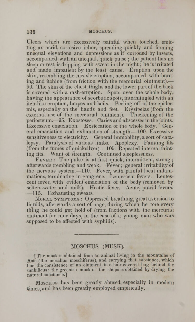 Ulcers which are excessively painful when touched, emit- ting an acrid, corrosive ichor, spreading quickly and forming- unequal elevations and depressions as if corroded by insects, accompanied with an unequal, quick pulse ; the patient has no sleep or rest, is dripping with sweat in the night; he is irritated and made impatient by the least cause. Eruption upon the skin, resembling the measle-eruption, accompanied with burn- ing and itching (from friction with the mercurial ointment).— 90. The skin of the chest, thighs and the lower part of the back is covered with a rash-eruption. Spots over the whole body, having the appearance of scorbutic spots, intermingled with an itch-like eruption, herpes and boils. Peeling off of the epider- mis, especially on the hands and feet. Erysipelas (from the external use of the mercurial ointment). Thickening of the periosteum.—95. Exostoses. Caries and abscesses in the joints. Excessive emaciation. Exsiccation of the whole body. Gen- eral emaciation and exhaustion of strength.—100. Excessive sensitiveness to electricity. General immobility, a sort of cata- lepsy. Paralysis of various limbs. Apoplexy. Fainting fits (from the fumes of quicksilver).—105. Repeated internal feint- ing fits. Want of strength. Continued sleeplessness. Fever : The pulse is at first quick, intermittent, strong ; afterwards trembling and weak. Fever; general irritability of the nervous system.—110. Fever, with painful local inflam- mations, terminating in gangrene. Lentescent fevers. Lentes- cent fever, with evident emaciation of the body (removed by selters-water and milk). Hectic fever. Acute, putrid fevers. —115. Exhausting sweats. Moral Symptoms : Oppressed breathing, great aversion to liquids, afterwards a sort of rage, during which he tore every thing he could get hold of (from frictions with the mercurial ointment for nine days, in the case of a young man who was supposed to be affected with syphilis). MOSCHUS (MUSK). [The musk is obtained from an animal living in the mountains of Asia (the moschus moschiferus), and carrying that substance, which has the consistence of an ointment, in a hair-covered bag behind the umbilicus; the greenish musk of the shops is obtained by drying the natural substance.] Moschus has been greatly abused, especially in modern times, and has been greatly employed empirically.