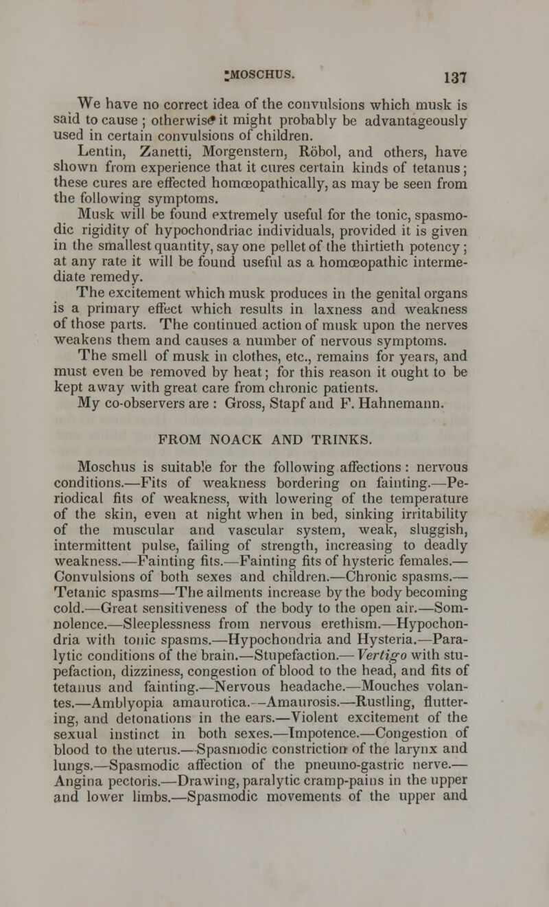 We have no correct idea of the convulsions which musk is said to cause ; otherwise^ it might probably be advantageously- used in certain convulsions of children. Lentin, Zanetti. Morgenstern, Robol, and others, have shown from experience that it cures certain kinds of tetanus; these cures are effected homoeopathically, as may be seen from the following symptoms. Musk will be found extremely useful for the tonic, spasmo- dic rigidity of hypochondriac individuals, provided it is given in the smallest quantity, say one pellet of the thirtieth potency; at any rate it will be found useful as a homoeopathic interme- diate remedy. The excitement which musk produces in the genital organs is a primary effect which results in laxness and weakness of those parts. The continued action of musk upon the nerves weakens them and causes a number of nervous symptoms. The smell of musk in clothes, etc., remains for years, and must even be removed by heat; for this reason it ought to be kept away with great care from chronic patients. My co-observers are : Gross, Stapf and F. Hahnemann. FROM NOACK AND TRINKS. Moschus is suitable for the following affections: nervous conditions.—Fits of weakness bordering on fainting.—Pe- riodical fits of weakness, with lowering of the temperature of the skin, even at night when in bed, sinking irritability of the muscular and vascular system, weak, sluggish, intermittent pulse, failing of strength, increasing to deadly weakness.—Fainting fits.—Fainting fits of hysteric females.— Convulsions of both sexes and children.—Chronic spasms.— Tetanic spasms—The ailments increase by the body becoming cold.—Great sensitiveness of the body to the open air.—Som- nolence.—Sleeplessness from nervous erethism.—Hypochon- dria with tonic spasms.—Hypochondria and Hysteria.—Para- lytic conditions of the brain.—Stupefaction.— Vertigo with stu- pefaction, dizziness, congestion of blood to the head, and fits of tetanus and fainting.—Nervous headache.—Mouches volan- tes.—Amblyopia amaurotica.—Amaurosis.—Rustling, flutter- ing, and detonations in the ears.—Violent excitement of the sexual instinct in both sexes.—Impotence.—Congestion of blood to the uterus.—Spasmodic constriction of the larynx and lungs.—Spasmodic affection of the pneumo-gastric nerve.— Angina pectoris.—Drawing, paralytic cramp-pains in the upper and lower limbs.—Spasmodic movements of the upper and