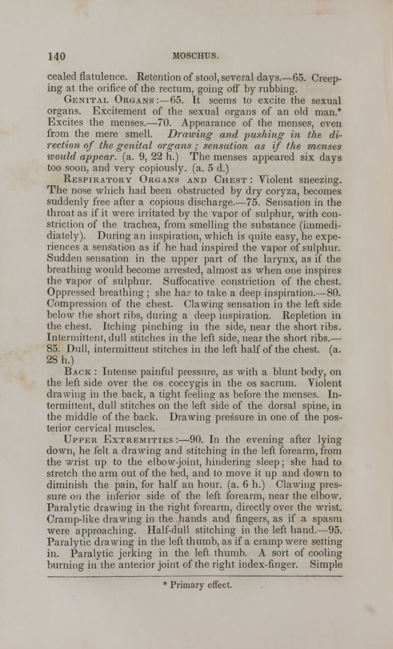 cealed flatulence. Retention of stool, several days.—65. Creep- ing at the orifice of the rectum, going off by rubbing. Genital Organs :—65. It seems to excite the sexual organs. Excitement of the sexual organs of an old man.* Excites the menses.—70. Appearance of the menses, even from the mere smell. Drawing and pushing in the di- rection of the genital organs ; sensation as if the menses would appear, (a. 9, 22 h.) The menses appeared six days too soon, and very copiously, (a. 5 d.) Respiratory Organs and Chest : Violent sneezing. The nose which had been obstructed by dry coryza, becomes suddenly free after a copious discharge.—75. Sensation in the throat as if it were irritated by the vapor of sulphur, with con- striction of the trachea, from smelling the substance (hnmedi- diately). During an inspiration, which is quite easy, he expe- riences a sensation as if he had inspired the vapor of sulphur. Sudden sensation in the upper part of the larynx, as if the breathing would become arrested, almost as when one inspires the vapor of sulphur. Suffocative constriction of the chest. Oppressed breathing ; she ha? to take a deep inspiration.—-80. Compression of the chest. Clawing sensation in the left side below the short ribs, during a deep inspiration. Repletion in the chest. Itching pinching in the side, near the short ribs. Intermittent, dull stitches in the left side, near the short ribs.— 85. Dull, intermittent stitches in the left half of the chest, (a. 2Sh.) Back : Intense painful pressure, as with a blunt body, on the left side over the os coccygis in the os sacrum. Violent drawing in the back, a tight feeling as before the menses. In- termittent, dull stitches on the left side of the dorsal spine, in the middle of the back. Drawing pressure in one of the pos- terior cervical muscles. Upper Extremities :—90. In the evening after lying down, he felt a drawing and stitching in the left forearm, from the wrist up to the elbow-joint, hindering sleep; she had to stretch the arm out of the bed, and to move it up and down to diminish the pain, for half an hour. (a. 6 h.) Clawing pres- sure on the inferior side of the left forearm, near the elbow. Paralytic drawing in the right forearm, directly over the wrist. Cramp-like drawing in the hands and fingers, as if a spasm were approaching. Half-dull stitching in the left hand.—95. Paralytic drawing in the left thumb, as if a cramp were setting in. Paralytic jerking in the left thumb. A sort of cooling burning in the anterior joint of the right index-finger. Simple * Primary effect.