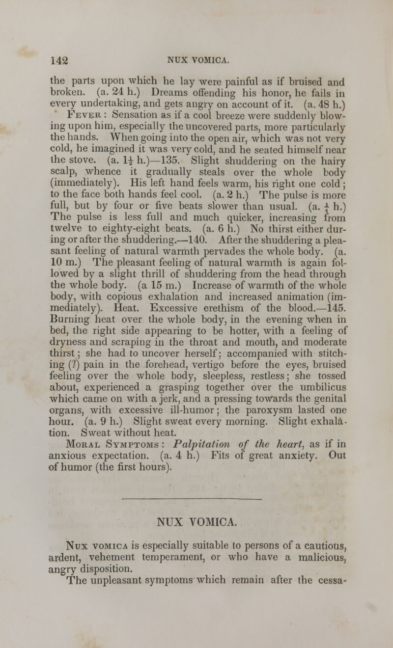 the parts upon which he lay were painful as if bruised and broken, (a. 24 h.) Dreams offending his honor, he fails in every undertaking, and gets angry on account of it. (a. 48 h.) Fever : Sensation as if a cool breeze were suddenly blow- ing upon him, especially the uncovered parts, more particularly the hands. When going into the open air, which was not very cold, he imagined it was very cold, and he seated himself near the stove, (a. H h.)—135. Slight shuddering on the hairy scalp, whence it gradually steals over the whole body (immediately). His left hand feels warm, his right one cold ; to the face both hands feel cool. (a. 2 h.) The pulse is more full, but by four or five beats slower than usual, (a. ■£ h.) The pulse is less full and much quicker, increasing from twelve to eighty-eight beats, (a. 6 h.) No thirst either dur- ing or after the shuddering.—140. After the shuddering a plea- sant feeling of natural warmth pervades the whole body. (a. 10 m.) The pleasant feeling of natural warmth is again fol- lowed by a slight thrill of shuddering from the head through the whole body, (a 15 m.) Increase of warmth of the whole body, with copious exhalation and increased animation (im- mediately). Heat. Excessive erethism of the blood.—145. Burning heat over the whole body, in the evening when in bed, the right side appearing to be hotter, with a feeling of dryness and scraping in the throat and mouth, and moderate thirst; she had to uncover herself; accompanied with stitch- ing (?) pain in the forehead, vertigo before the eyes, bruised feeling over the whole body, sleepless, restless; she tossed about, experienced a grasping together over the umbilicus which came on with a jerk, and a pressing towards the genital organs, with excessive ill-humor; the paroxysm lasted one hour. (a. 9 h.) Slight sweat every morning. Slight exhala- tion. Sweat without heat. Moral Symptoms : Palpitation of the heart, as if in anxious expectation, (a. 4 h.) Fits of great anxiety. Out of humor (the first hours). NUX VOMICA. Nux vomica is especially suitable to persons of a cautious, ardent, vehement temperament, or who have a malicious, angry disposition. The unpleasant symptoms which remain after the cessa-