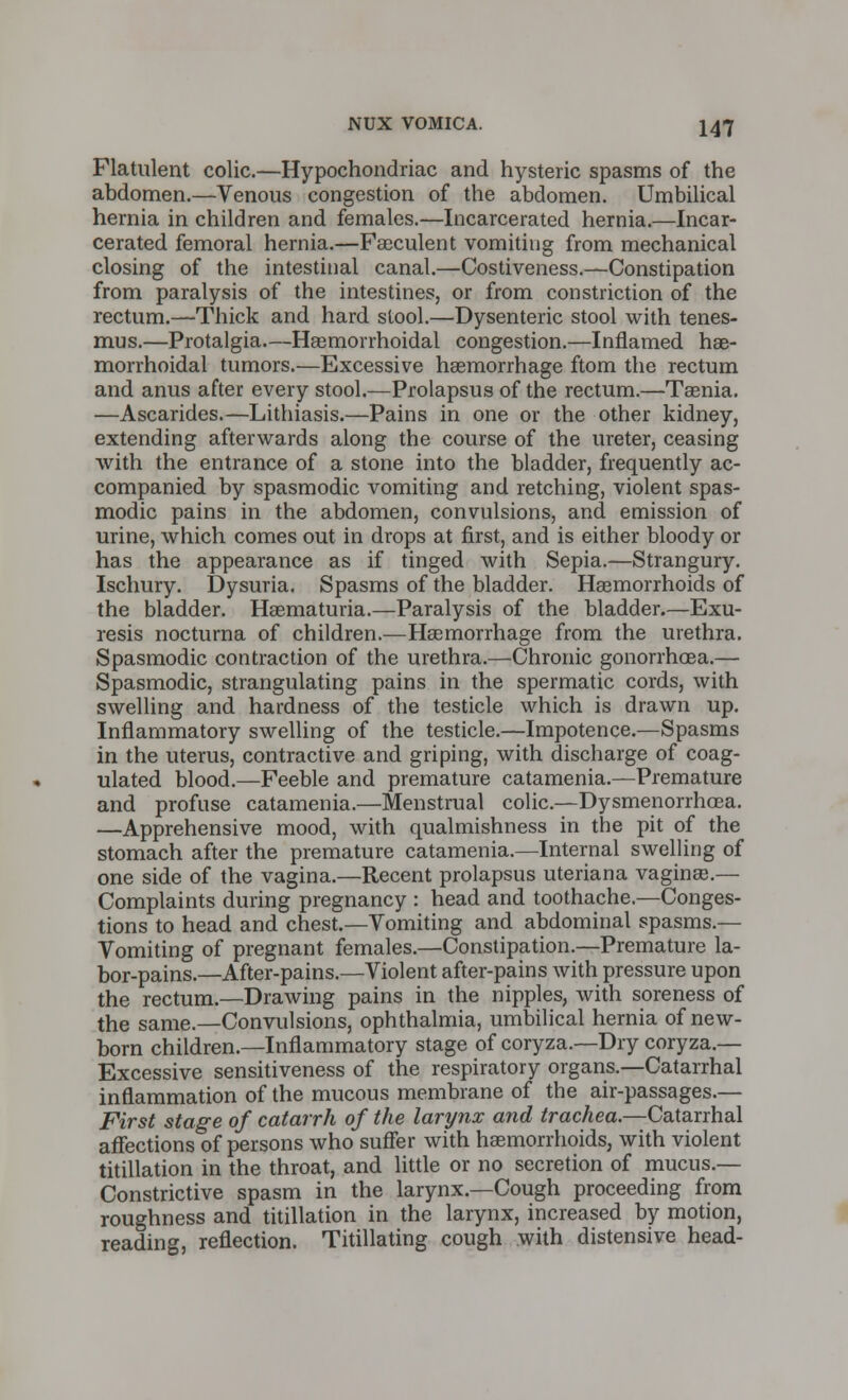 Flatulent colic.—Hypochondriac and hysteric spasms of the abdomen.—Venous congestion of the abdomen. Umbilical hernia in children and females.—Incarcerated hernia.—Incar- cerated femoral hernia.—Faeculent vomiting from mechanical closing of the intestinal canal.—Costiveness.—Constipation from paralysis of the intestines, or from constriction of the rectum.—Thick and hard stool.—Dysenteric stool with tenes- mus.—Protalgia.—Haemorrhoidal congestion.—Inflamed he- morrhoidal tumors.—Excessive haemorrhage ftom the rectum and anus after every stool.—Prolapsus of the rectum.—Taenia. —Ascarides.—Lithiasis.—Pains in one or the other kidney, extending afterwards along the course of the ureter, ceasing with the entrance of a stone into the bladder, frequently ac- companied by spasmodic vomiting and retching, violent spas- modic pains in the abdomen, convulsions, and emission of urine, which comes out in drops at first, and is either bloody or has the appearance as if tinged with Sepia.—Strangury. Ischury. Dysuria. Spasms of the bladder. Haemorrhoids of the bladder. Haematuria.—Paralysis of the bladder.—Exu- resis nocturna of children.—Haemorrhage from the urethra. Spasmodic contraction of the urethra.—Chronic gonorrhoea.— Spasmodic, strangulating pains in the spermatic cords, with swelling and hardness of the testicle which is drawn up. Inflammatory swelling of the testicle.—Impotence.—Spasms in the uterus, contractive and griping, with discharge of coag- ulated blood.—Feeble and premature catamenia.—Premature and profuse catamenia.—Menstrual colic.—Dysmenorrhea. —Apprehensive mood, with qualmishness in the pit of the stomach after the premature catamenia.—Internal swelling of one side of the vagina.—Recent prolapsus uteriana vaginae.— Complaints during pregnancy : head and toothache.—Conges- tions to head and chest.—Vomiting and abdominal spasms.— Vomiting of pregnant females.—Constipation.—Premature la- bor-pains.—After-pains.—Violent after-pains with pressure upon the rectum.—Drawing pains in the nipples, with soreness of the same.—Convulsions, ophthalmia, umbilical hernia of new- born children.—Inflammatory stage of coryza.—Dry coryza.— Excessive sensitiveness of the respiratory organs.—Catarrhal inflammation of the mucous membrane of the air-passages.— First stage of catarrh of the larynx and trachea.—Catarrhal affections of persons who suffer with haemorrhoids, with violent titillation in the throat, and little or no secretion of mucus.— Constrictive spasm in the larynx.—Cough proceeding from roughness and titillation in the larynx, increased by motion, reading, reflection. Titillating cough with distensive head-