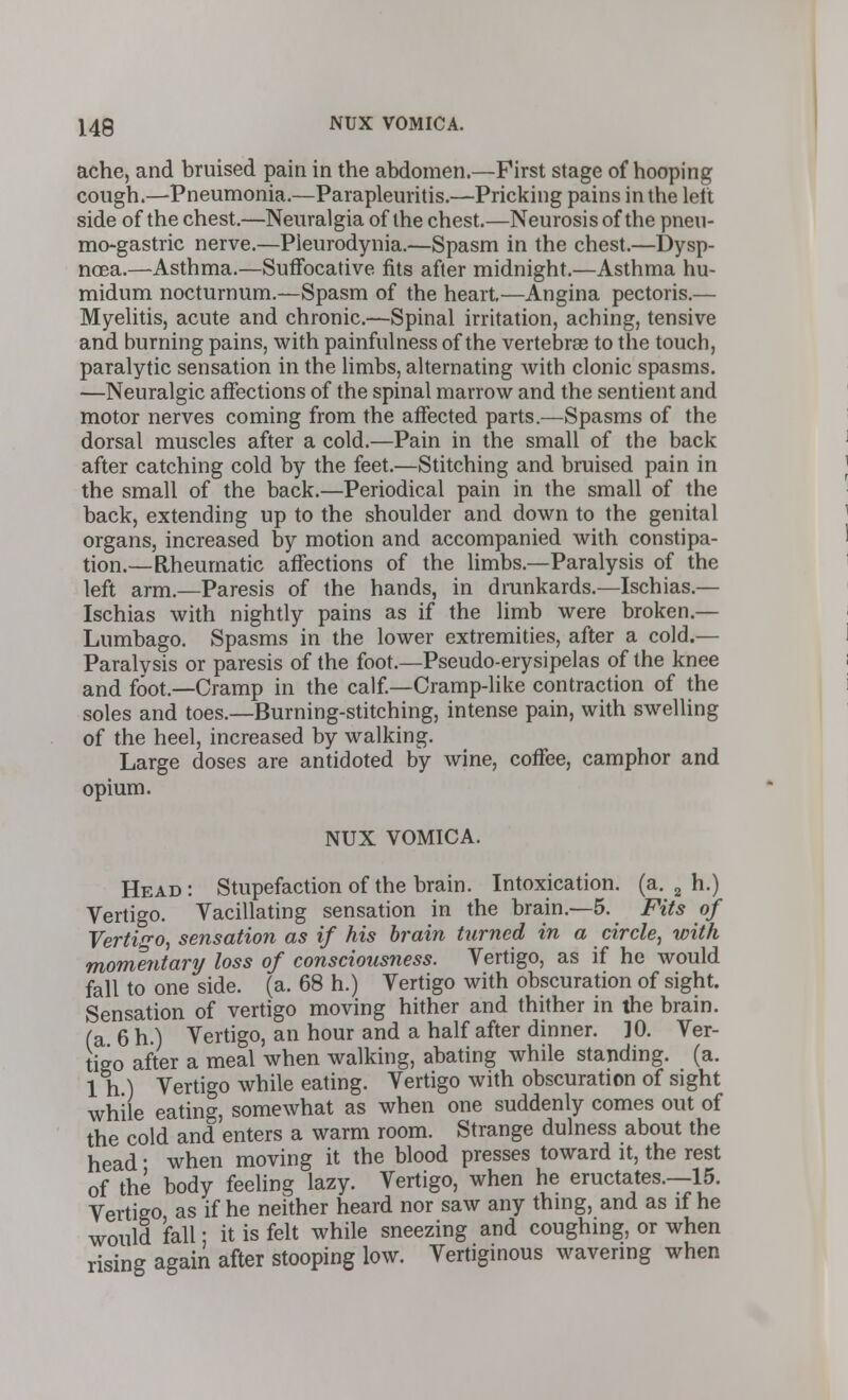 ache, and bruised pain in the abdomen.—First stage of hooping cough.—Pneumonia.—Parapleuritis.—Pricking pains in the left side of the chest.—Neuralgia of the chest.—Neurosis of the pneu- mo-gastric nerve.—Pleurodynia.—Spasm in the chest.—Dysp- noea.—Asthma.—Suffocative fits after midnight.—Asthma hu- midum nocturnum.—Spasm of the heart—Angina pectoris.— Myelitis, acute and chronic.—Spinal irritation, aching, tensive and burning pains, with painfulness of the vertebrae to the touch, paralytic sensation in the limbs, alternating with clonic spasms. —Neuralgic affections of the spinal marrow and the sentient and motor nerves coming from the affected parts.—Spasms of the dorsal muscles after a cold.—Pain in the small of the back after catching cold by the feet.—Stitching and bruised pain in the small of the back.—Periodical pain in the small of the back, extending up to the shoulder and down to the genital organs, increased by motion and accompanied with constipa- tion.—Rheumatic affections of the limbs.—Paralysis of the left arm.—Paresis of the hands, in drunkards.—Ischias.— Ischias with nightly pains as if the limb were broken.— Lumbago. Spasms in the lower extremities, after a cold.— Paralysis or paresis of the foot.—Pseudo-erysipelas of the knee and foot.—Cramp in the calf.—Cramp-like contraction of the soles and toes.—Burning-stitching, intense pain, with swelling of the heel, increased by walking. Large doses are antidoted by wine, coffee, camphor and opium. NUX VOMICA. Head: Stupefaction of the brain. Intoxication, (a. 2 h.) Vertigo. Vacillating sensation in the brain.—5. Fits of Vertigo, sensation as if his brain turned in a circle, with momentartj loss of consciousness. Vertigo, as if he would fall to one side. (a. 68 h.) Vertigo with obscuration of sight. Sensation of vertigo moving hither and thither in the brain, (a 6 h.) Vertigo, an hour and a half after dinner. ]0. Ver- tigo after a meal when walking, abating while standing, (a. 1 h ) Vertigo while eating. Vertigo with obscuration of sight while eating, somewhat as when one suddenly comes out of the cold and enters a warm room. Strange dulness about the head ■ when moving it the blood presses toward it, the rest of the body feeling lazy. Vertigo, when he eructates.—15. Vertigo as if he neither heard nor saw any thing, and as if he would fall; it is felt while sneezing and coughing, or when rising again after stooping low. Vertiginous wavering when