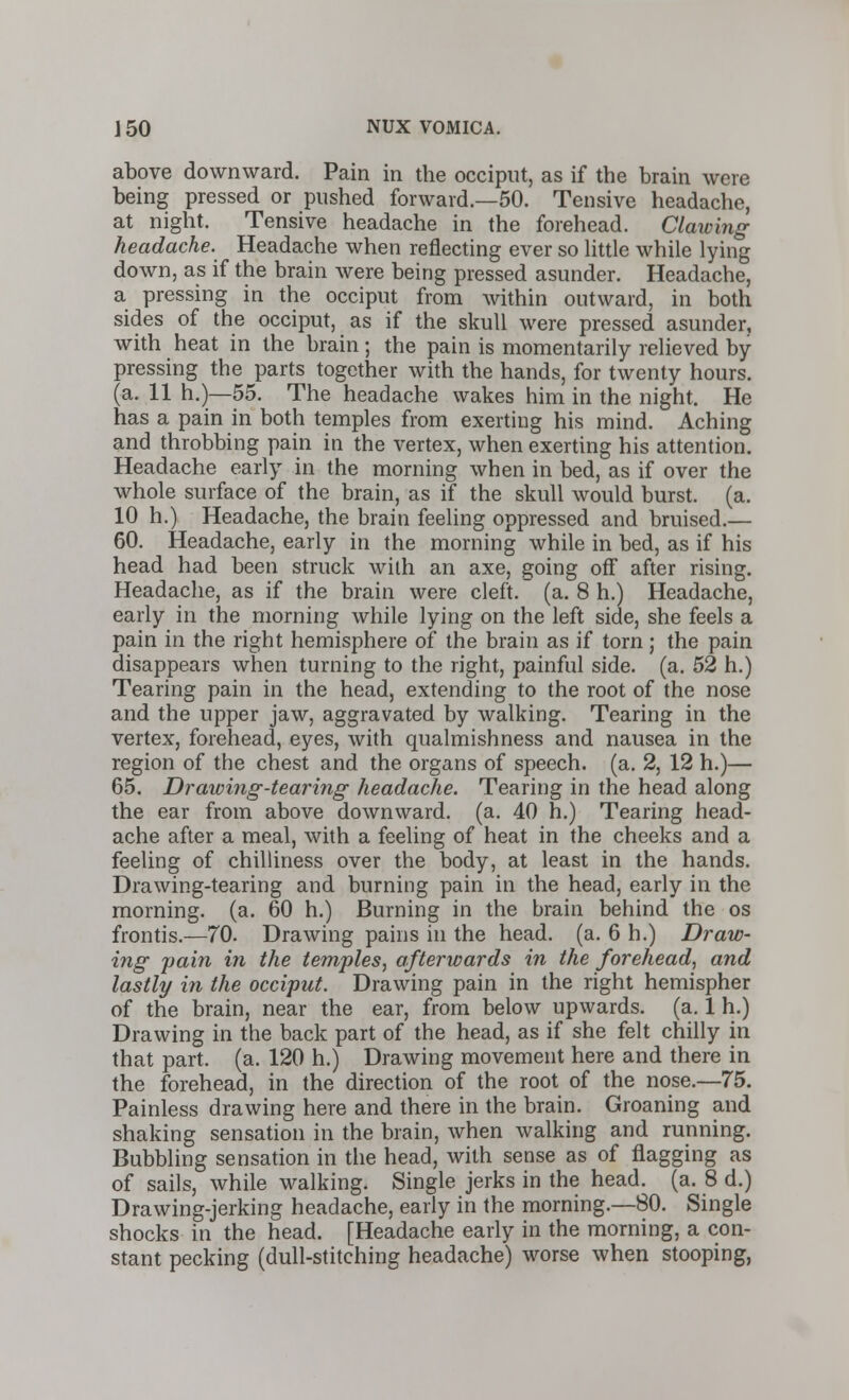 above downward. Pain in the occiput, as if the brain were being pressed or pushed forward.—50. Tensive headache, at night. Tensive headache in the forehead. Clawing headache. Headache when reflecting ever so little while lying down, as if the brain were being pressed asunder. Headache, a pressing in the occiput from within outward, in both sides of the occiput, as if the skull were pressed asunder, with heat in the brain; the pain is momentarily relieved by pressing the parts together with the hands, for twenty hours. (a. 11 h.)—55. The headache wakes him in the night. He has a pain in both temples from exerting his mind. Aching and throbbing pain in the vertex, when exerting his attention. Headache early in the morning when in bed, as if over the whole surface of the brain, as if the skull would burst, (a. 10 h.) Headache, the brain feeling oppressed and bruised.— 60. Headache, early in the morning while in bed, as if his head had been struck with an axe, going off after rising. Headache, as if the brain were cleft, (a. 8 h.) Headache, early in the morning while lying on the left side, she feels a pain in the right hemisphere of the brain as if torn; the pain disappears when turning to the right, painful side. (a. 52 h.) Tearing pain in the head, extending to the root of the nose and the upper jaw, aggravated by walking. Tearing in the vertex, forehead, eyes, with qualmishness and nausea in the region of the chest and the organs of speech, (a. 2, 12 h.)— 65. Drawing-tearing headache. Tearing in the head along the ear from above downward, (a. 40 h.) Tearing head- ache after a meal, with a feeling of heat in the cheeks and a feeling of chilliness over the body, at least in the hands. Drawing-tearing and burning pain in the head, early in the morning, (a. 60 h.) Burning in the brain behind the os frontis.—70. Drawing pains in the head. (a. 6 h.) Draw- ing jjain in the temples, afterwards in the forehead, and lastly in the occiput. Drawing pain in the right hemispher of the brain, near the ear, from below upwards, (a. 1 h.) Drawing in the back part of the head, as if she felt chilly in that part. (a. 120 h.) Drawing movement here and there in the forehead, in the direction of the root of the nose.—75. Painless drawing here and there in the brain. Groaning and shaking sensation in the brain, when walking and running. Bubbling sensation in the head, with sense as of flagging as of sails, while walking. Single jerks in the head. (a. 8 d.) Drawing-jerking headache, early in the morning.—80. Single shocks in the head. [Headache early in the morning, a con- stant pecking (dull-stitching headache) worse when stooping,