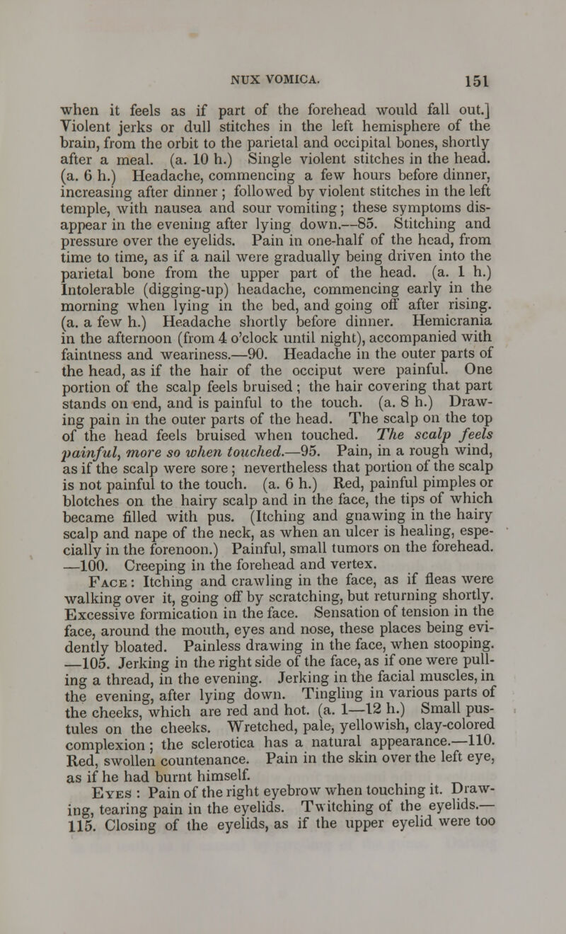 when it feels as if part of the forehead would fall out.] Violent jerks or dull stitches in the left hemisphere of the brain, from the orbit to the parietal and occipital bones, shortly after a meal. (a. 10 h.) Single violent stitches in the head, (a. 6 h.) Headache, commencing a few hours before dinner, increasing after dinner ; followed by violent stitches in the left temple, with nausea and sour vomiting; these symptoms dis- appear in the evening after lying down.—85. Stitching and pressure over the eyelids. Pain in one-half of the head, from time to time, as if a nail were gradually being driven into the parietal bone from the upper part of the head. (a. 1 h.) Intolerable (digging-up) headache, commencing early in the morning when lying in the bed, and going off after rising. (a. a few h.) Headache shortly before dinner. Hemicrania in the afternoon (from 4 o'clock until night), accompanied with faintness and weariness.—90. Headache in the outer parts of the head, as if the hair of the occiput were painful. One portion of the scalp feels bruised ; the hair covering that part stands on end, and is painful to the touch, (a. 8 h.) Draw- ing pain in the outer parts of the head. The scalp on the top of the head feels bruised when touched. The scalp feels painful, more so when touched.—95. Pain, in a rough wind, as if the scalp were sore ; nevertheless that portion of the scalp is not painful to the touch, (a. 6 h.) Red, painful pimples or blotches on the hairy scalp and in the face, the tips of which became filled with pus. (Itching and gnawing in the hairy scalp and nape of the neck, as when an ulcer is healing, espe- cially in the forenoon.) Painful, small tumors on the forehead. —100. Creeping in the forehead and vertex. Face : Itching and crawling in the face, as if fleas were walking over it, going off by scratching, but returning shortly. Excessive formication in the face. Sensation of tension in the face, around the mouth, eyes and nose, these places being evi- dently bloated. Painless drawing in the face, when stooping. —105. Jerking in the right side of the face, as if one were pull- ing a thread, in the evening. Jerking in the facial muscles, in the evening, after lying down. Tingling in various parts of the cheeks, which are red and hot. (a. 1—12 h.) Small pus- tules on the cheeks. Wretched, pale, yellowish, clay-colored complexion; the sclerotica has a natural appearance.—110. Red, swollen countenance. Pain in the skin over the left eye, as if he had burnt himself. Eyes : Pain of the right eyebrow when touching it. Draw- ing, tearing pain in the eyelids. Twitching of the eyelids.— 115. Closing of the eyelids, as if the upper eyelid were too