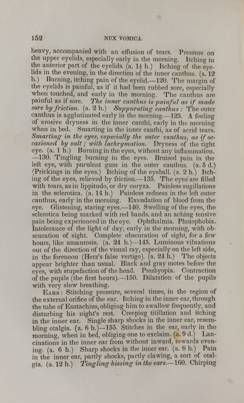 heavy, accompanied with an effusion of tears. Pressure on the upper eyelids, especially early in the morning. Itching in the anterior part of the eyelids, (a. 1£ h.) Itching of the eye- lids in the evening, in the direction of the inner canthus. (a. 12 h.) Burning, itching pain of the eyelid.—120. The margin of the eyelids is painful, as if it had been rubbed sore, especially when touched, and early in the morning. The canthus are painful as if sore. The inner canthus is painful as if made sore by friction, (a. 2 h.) Suppurating canthus : The outer canthus is agglutinated early in the morning.—125. A feeling of erosive dryness in the inner canthi, early in the morning when in bed. Smarting in the inner canthi, as of acrid tears. Smarting in the eyes, especially the outer canthus, as if oc- casioned by salt; with lachrymation. Dryness of the right eye. (a. 1 h.) Burning in the eyes, without any inflammation. —130. Tingling burning in the eyes. Bruised pain in the left eye, with purulent gum in the outer canthus. (a. 5 d.) (Prickings in the eyes.) Itching of the eyeball, (a. 2 h.) Itch- ing of the eyes, relieved by friction.—135. The eyes are filled with tears, as in lippitudo, or dry coryza. Painless sugillations in the sclerotica, (a. 14 h.) Painless redness in the left outer canthus, early in the morning. Exsudation of blood from the eye. Glistening, staring eyes.—140. Swelling of the eyes, the sclerotica being marked with red bands, and an aching tensive pain being experienced in the eye. Ophthalmia. Photophobia. Intolerance of the light of day, early in the morning, with ob- scuration of sight. Complete obscuration of sight, for a few hours, like amaurosis, (a. 24 h.)—145. Luminous vibrations out of the direction of the visual ray, especially on the left side, in the forenoon (Herz's false vertigo), (a. 24 h.) The objects appear brighter than usual. Black and gray motes before the eyes, with stupefaction of the head. Presbyopia. Contraction of the pupils (the first hours).—150. Dilatation of the pupils with very slow breathing. Ears : Stitching pressure, several times, in the region of the external orifice of the ear. Itching in the inner ear, through the tube of Eustachius, obliging him to swallow frequently, and disturbing his night's rest. Creeping titillation and itching in the inner ear. Single sharp shocks in the inner ear, resem- bling otalgia, (a. 6 h.)—155. Stitches in the ear, early in the morning, when in bed, obliging one to exclaim, (a. 9 d.) Lan- cinations in the inner ear from without inward, towards even- ing, (a. 6 h.) Sharp shocks in the inner ear. (a. 8 h.) Pain inlhe inner ear, partly shocks, partly clawing, a sort of otal- gia, (a. 12 h.) Tingling hissing in the ears.—160. Chirping