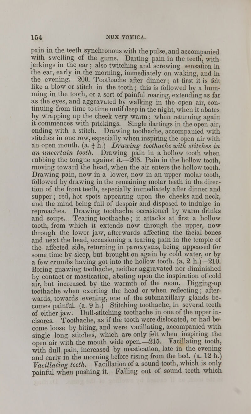 pain in the teeth synchronous with the pulse, and accompanied with swelling of the gums. Darting pain in the teeth, with jerkings in the ear; also twitching and screwing sensation in the ear, early in the morning, immediately on waking, and in the evening.—200. Toothache after dinner: at first it is felt like a blow or stitch in the tooth ; this is followed by a hum- ming in the tooth, or a sort of painful roaring, extending as far as the eyes, and aggravated by walking in the open air, con- tinuing from time to time until deep in the night, when it abates by wrapping up the cheek very warm; when returning again it commences with prickings. Single dartings in the open air, ending with a stitch. Drawing toothache, accompanied with stitches in one row, especially when inspiring the open air with an open mouth, (a. -J- h.) Drawing toothache with stitches in an uncertain tooth. Drawing pain in a hollow tooth when rubbing the tongue against it.—205. Pain in the hollow tooth, moving toward the head, when the air enters the hollow tooth. Drawing pain, now in a lower, now in an upper molar tooth, followed by drawing in the remaining molar teeth in the direc- tion of the front teeth, especially immediately after dinner and supper; red, hot spots appearing upon the cheeks and neck, and the mind being full of despair and disposed to indulge in reproaches. Drawing toothache occasioned by warm drinks and soups. Tearing toothache ; it attacks at first a hollow tooth, from which it extends now through the upper, now through the lower jaw, afterwards affecting the facial bones and next the head, occasioning a tearing pain in the temple of the affected side, returning in paroxysms, being appeased for some time by sleep, but brought on again by cold water, or by a few crumbs having got into the hollow tooth, (a. 2 h.)— 210. Boring-gnawing toothache, neither aggravated nor diminished by contact or mastication, abating upon the inspiration of cold air. but increased by the warmth of the room. Digging-up toothache when exerting the head or when reflecting; after- wards, towards evening, one of the submaxillary glands be- comes painful, (a. 9 h.) Stitching toothache, in several teeth of either jaw. Dull-stitching toothache in one of the upper in- cisores. Toothache, as if the tooth were dislocated, or had be- come loose by biting, and were vacillating, accompanied with single long stitches, which are only felt when inspiring the open air with the mouth wide open.—215. Vacillating tooth, with dull pain, increased by mastication, late in the evening and early in the morning before rising from the bed. (a. 12 h.) Vacillating teeth. Vacillation of a sound tooth, which is only painful when pushing it. Falling out of sound teeth which