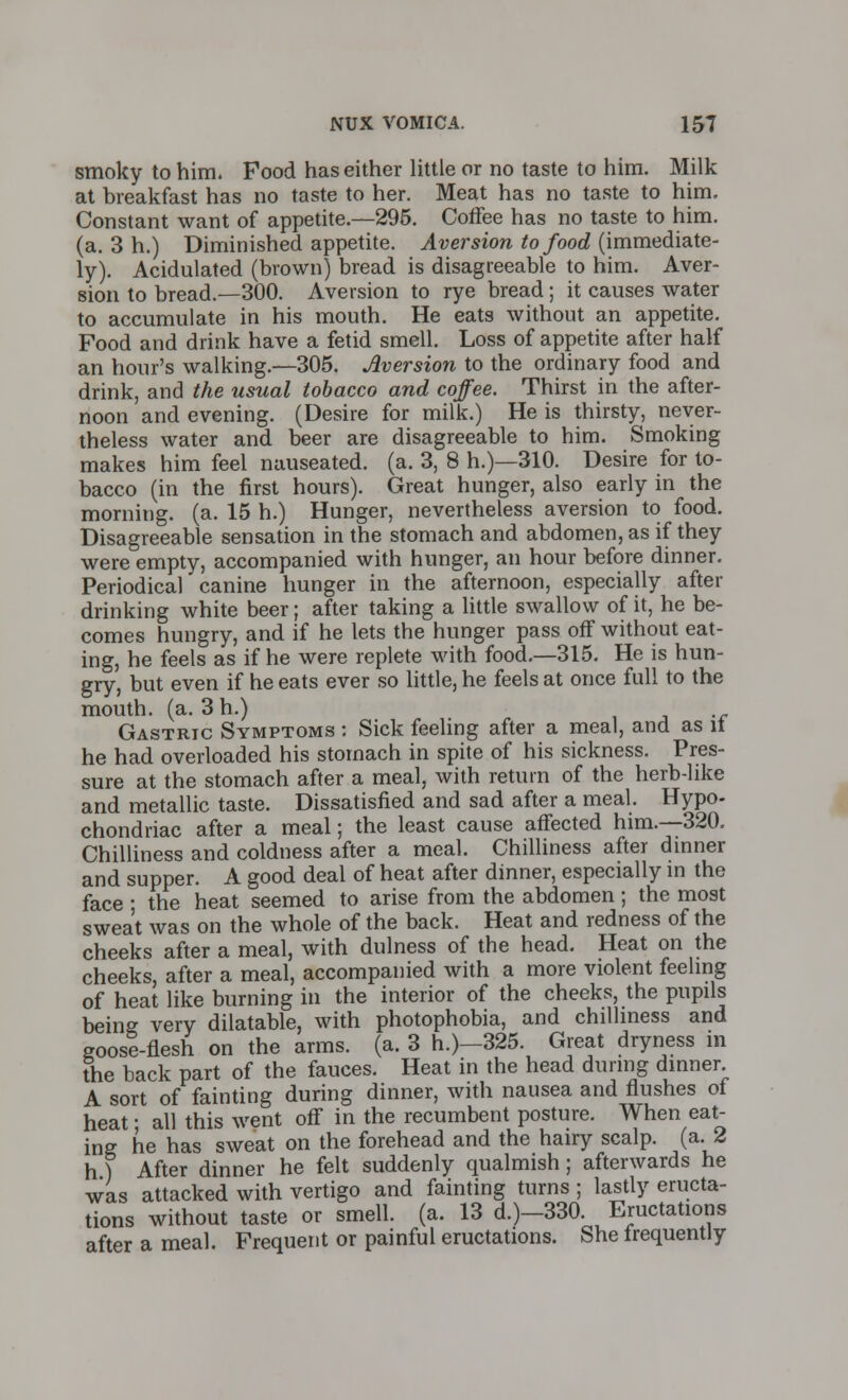 smoky to him. Food has either little or no taste to him. Milk at breakfast has no taste to her. Meat has no taste to him. Constant want of appetite.—295. Coffee has no taste to him. (a. 3 h.) Diminished appetite. Aversion to food (immediate- ly). Acidulated (brown) bread is disagreeable to him. Aver- sion to bread.—300. Aversion to rye bread; it causes water to accumulate in his mouth. He eats without an appetite. Food and drink have a fetid smell. Loss of appetite after half an hour's walking.—305. Aversion to the ordinary food and drink, and the usual tobacco and coffee. Thirst in the after- noon and evening. (Desire for milk.) He is thirsty, never- theless water and beer are disagreeable to him. Smoking makes him feel nauseated, (a. 3, 8 h.)—310. Desire for to- bacco (in the first hours). Great hunger, also early in the morning, (a. 15 h.) Hunger, nevertheless aversion to food. Disagreeable sensation in the stomach and abdomen, as if they were empty, accompanied with hunger, an hour before dinner. Periodical canine hunger in the afternoon, especially after drinking white beer; after taking a little swallow of it, he be- comes hungry, and if he lets the hunger pass off without eat- ing, he feels as if he were replete with food.—315. He is hun- gry, but even if he eats ever so little, he feels at once full to the mouth, (a. 3 h.) Gastric Symptoms : Sick feeling after a meal, and as it he had overloaded his stomach in spite of his sickness. Pres- sure at the stomach after a meal, with return of the herb-like and metallic taste. Dissatisfied and sad after a meal. Hypo- chondriac after a meal; the least cause affected him.—320. Chilliness and coldness after a meal. Chilliness after dinner and supper. A good deal of heat after dinner, especially in the face ; the heat seemed to arise from the abdomen; the most sweat was on the whole of the back. Heat and redness of the cheeks after a meal, with dullness of the head. Heat on the cheeks, after a meal, accompanied with a more violent feeling of heat like burning in the interior of the cheeks, the pupils being very dilatable, with photophobia, and chilliness and goose-flesh on the arms. (a. 3 h.)-325. Great dryness in the back part of the fauces. Heat in the head during dinner A sort of fainting during dinner, with nausea and flushes of heat; all this went off in the recumbent posture. When eat- ing he has sweat on the forehead and the hairy scalp, (a. 2 h) After dinner he felt suddenly qualmish; afterwards he was attacked with vertigo and fainting turns ; lastly eructa- tions without taste or smell, (a. 13 d.)-330. Eructations after a meal. Frequent or painful eructations. She frequently