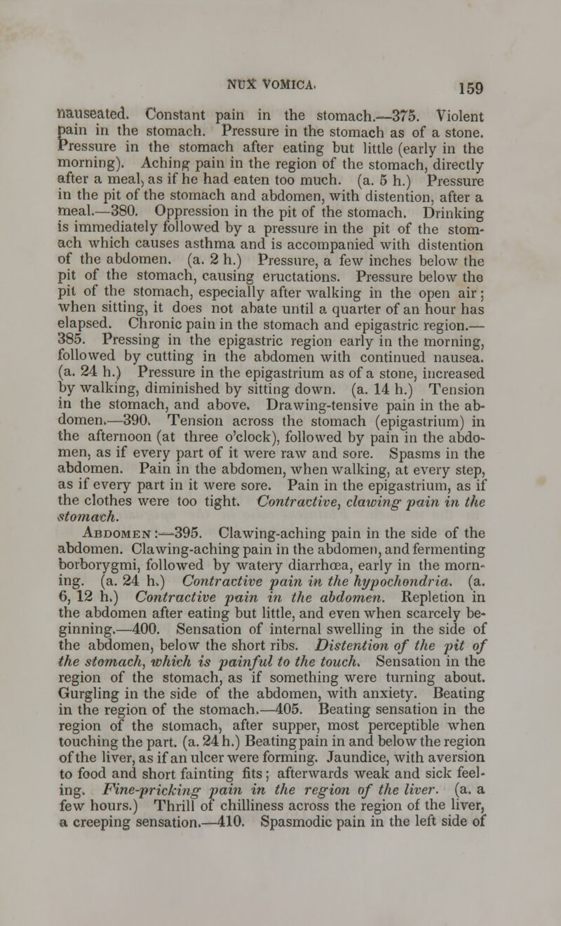 nauseated. Constant pain in the stomach.—375. Violent pain in the stomach. Pressure in the stomach as of a stone. Pressure in the stomach after eating but little (early in the morning). Aching pain in the region of the stomach, directly- after a meal, as if he had eaten too much. (a. 5 h.) Pressure in the pit of the stomach and abdomen, with distention, after a meal.—380. Oppression in the pit of the stomach. Drinking is immediately followed by a pressure in the pit of the stom- ach which causes asthma and is accompanied with distention of the abdomen, (a. 2 h.) Pressure, a few inches below the pit of the stomach, causing eructations. Pressure below the pit of the stomach, especially after walking in the open air; when sitting, it does not abate until a quarter of an hour has elapsed. Chronic pain in the stomach and epigastric region.— 385. Pressing in the epigastric region early in the morning, followed by cutting in the abdomen with continued nausea, (a. 24 h.) Pressure in the epigastrium as of a stone, increased by walking, diminished by sitting down. (a. 14 h.) Tension in the stomach, and above. Drawing-tensive pain in the ab- domen.—390. Tension across the stomach (epigastrium) in the afternoon (at three o'clock), followed by pain in the abdo- men, as if every part of it were raw and sore. Spasms in the abdomen. Pain in the abdomen, when walking, at every step, as if every part in it were sore. Pain in the epigastrium, as if the clothes were too tight. Contractive, clawing pain in the stomach. Abdomen :—395. Clawing-aching pain in the side of the abdomen. Clawing-aching pain in the abdomen, and fermenting borborygmi, followed by watery diarrhoea, early in the morn- ing, (a. 24 h.) Contractive pain in the hypochondria, (a. 6, 12 h.) Contractive pain in the abdomen. Repletion in the abdomen after eating but little, and even when scarcely be- ginning.—400. Sensation of internal swelling in the side of the abdomen, below the short ribs. Distention of the pit of the stomach, which is painful to the touch. Sensation in the region of the stomach, as if something were turning about. Gurgling in the side of the abdomen, with anxiety. Beating in the region of the stomach.—405. Beating sensation in the region of the stomach, after supper, most perceptible when touching the part. (a. 24 h.) Beating pain in and below the region of the liver, as if an ulcer were forming. Jaundice, with aversion to food and short fainting fits; afterwards weak and sick feel- ing. Fine-pricking pain in the region of the liver, (a. a few hours.) Thrill of chilliness across the region of the liver, a creeping sensation.—410. Spasmodic pain in the left side of