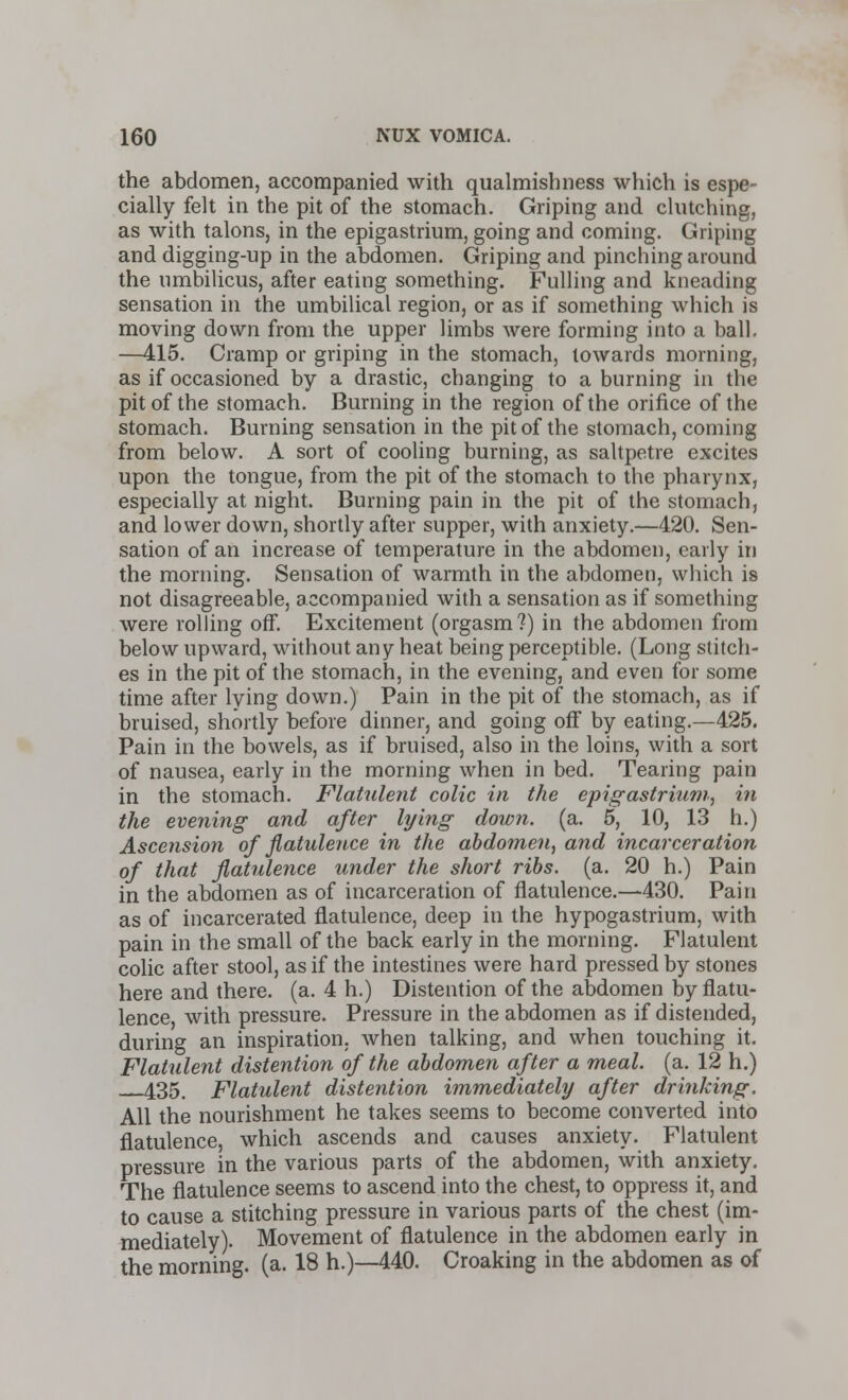 the abdomen, accompanied with qualmishness which is espe- cially felt in the pit of the stomach. Griping and clutching, as with talons, in the epigastrium, going and coming. Griping and digging-up in the abdomen. Griping and pinching around the umbilicus, after eating something. Fulling and kneading sensation in the umbilical region, or as if something which is moving down from the upper limbs were forming into a ball. —415. Cramp or griping in the stomach, towards morning, as if occasioned by a drastic, changing to a burning in the pit of the stomach. Burning in the region of the orifice of the stomach. Burning sensation in the pit of the stomach, coming from below. A sort of cooling burning, as saltpetre excites upon the tongue, from the pit of the stomach to the pharynx, especially at night. Burning pain in the pit of the stomach, and lower down, shortly after supper, with anxiety.—420. Sen- sation of an increase of temperature in the abdomen, early in the morning. Sensation of warmth in the abdomen, which is not disagreeable, accompanied with a sensation as if something were rolling ofT. Excitement (orgasm?) in the abdomen from below upward, without any heat being perceptible. (Long stitch- es in the pit of the stomach, in the evening, and even for some time after lying down.) Pain in the pit of the stomach, as if bruised, shortly before dinner, and going off by eating.—425. Pain in the bowels, as if bruised, also in the loins, with a sort of nausea, early in the morning when in bed. Tearing pain in the stomach. Flatulent colic in the epigastrium, in the evening and after lying down. (a. 5, 10, 13 h.) Ascension of flatulence in the abdomen, and incarceration of that flatulence under the short ribs. (a. 20 h.) Pain in the abdomen as of incarceration of flatulence.—430. Pain as of incarcerated flatulence, deep in the hypogastrium, with pain in the small of the back early in the morning. Flatulent colic after stool, as if the intestines were hard pressed by stones here and there, (a. 4 h.) Distention of the abdomen by flatu- lence with pressure. Pressure in the abdomen as if distended, during an inspiration, when talking, and when touching it. Flatulent distention of the abdomen after a meal. (a. 12 h.) 435, Flatulent distention immediately after drinking. All the nourishment he takes seems to become converted into flatulence, which ascends and causes anxiety. Flatulent pressure in the various parts of the abdomen, with anxiety. The flatulence seems to ascend into the chest, to oppress it, and to cause a stitching pressure in various parts of the chest (im- mediately). Movement of flatulence in the abdomen early in the morning, (a. 18 h.)—440. Croaking in the abdomen as of