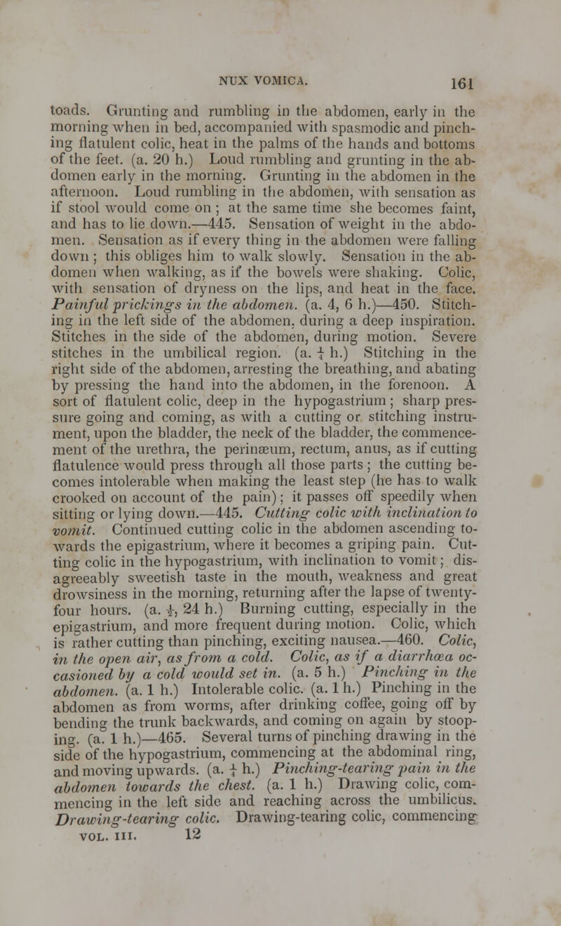 toads. Grunting and rumbling in the abdomen, early in the morning when in bed, accompanied with spasmodic and pinch- ing flatulent colic, heat in the palms of the hands and bottoms of the feet. (a. 20 h.) Loud rumbling and grunting in the ab- domen early in the morning. Grunting in the abdomen in the afternoon. Loud rumbling in the abdomen, with sensation as if stool would come on ; at the same time she becomes faint, and has to lie down.—445. Sensation of weight in the abdo- men. Sensation as if every thing in the abdomen were falling down ; this obliges him to walk slowly. Sensation in the ab- domen when walking, as if the bowels were shaking. Colic, with sensation of dryness on the lips, and heat in the face. Painful prickings in the abdomen, (a. 4, 6 h.)—450. Stitch- ing in the left side of the abdomen, during a deep inspiration. Stitches in the side of the abdomen, during motion. Severe stitches in the umbilical region, (a. \ h.) Stitching in the right side of the abdomen, arresting the breathing, and abating by pressing the hand into the abdomen, in the forenoon. A sort of flatulent colic, deep in the hypogastrium ; sharp pres- sure going and coming, as with a cutting or stitching instru- ment, upon the bladder, the neck of the bladder, the commence- ment of the urethra, the perinaeum, rectum, anus, as if cutting flatulence would press through all those parts ; the cutting be- comes intolerable when making the least step (he has to walk crooked on account of the pain); it passes off speedily when sitting or lying down.—445. Cutting colic with inclination to vomit. Continued cutting colic in the abdomen ascending to- wards the epigastrium, where it becomes a griping pain. Cut- ting colic in the hypogastrium, with inclination to vomit; dis- agreeably sweetish taste in the mouth, weakness and great drowsiness in the morning, returning after the lapse of twenty- four hours, (a. £, 24 h.) Burning cutting, especially in the epigastrium, and more frequent during motion. Colic, which is rather cutting than pinching, exciting nausea.—460. Colic, in the open air, as from a cold. Colic, as if a diarrhoea oc- casioned by a cold would set in. (a. 5 h.) Pinching in the abdomen, (a. 1 h.) Intolerable colic, (a. 1 h.) Pinching in the abdomen as from worms, after drinking coffee, going off by bending the trunk backwards, and coming on again by stoop- ing, (a. 1 h.)—465. Several turns of pinching drawing in the side of the hypogastrium, commencing at the abdominal ring, and moving upwards, (a. f h.) Pinching-tearing pain in the abdomen towards the chest, (a. 1 h.) Drawing colic, com- mencing in the left side and reaching across the umbilicus. Drawing-tearing colic. Drawing-tearing colic, commencing- vol. in. 12