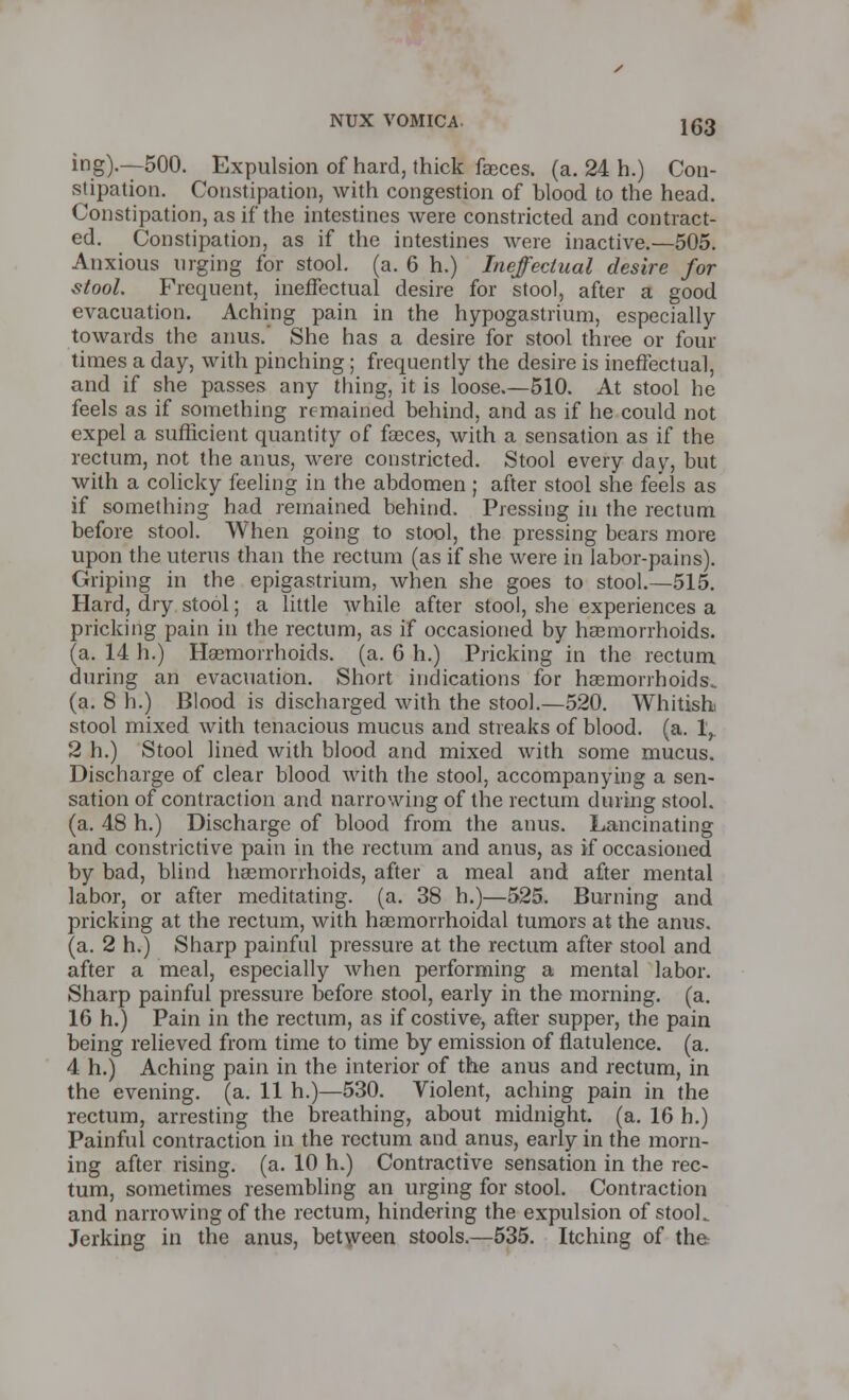 ing).—500. Expulsion of hard, thick faeces, (a. 24 h.) Con- stipation. Constipation, with congestion of blood to the head. Constipation, as if the intestines were constricted and contract- ed. Constipation, as if the intestines were inactive.—505. Anxious urging for stool, (a. 6 h.) Ineffectual desire for stool. Frequent, ineffectual desire for stool, after a good evacuation. Aching pain in the hypogastrium, especially towards the anus.' She has a desire for stool three or four times a day, with pinching; frequently the desire is ineffectual, and if she passes any thing, it is loose.—510. At stool he feels as if something remained behind, and as if he could not expel a sufficient quantity of faeces, with a sensation as if the rectum, not the anus, were constricted. Stool every day, but with a colicky feeling in the abdomen ; after stool she feels as if something had remained behind. Pressing in the rectum before stool. When going to stool, the pressing bears more upon the uterus than the rectum (as if she were in labor-pains). Griping in the epigastrium, when she goes to stool.—515. Hard, dry stool; a little while after stool, she experiences a pricking pain in the rectum, as if occasioned by haemorrhoids, (a. 14 h.) Haemorrhoids, (a. 6 h.) Pricking in the rectum during an evacuation. Short indications for haemorrhoids, (a. 8 h.) Blood is discharged with the stool.—520. Whitishi stool mixed with tenacious mucus and streaks of blood, (a. 1,. 2 h.) Stool lined with blood and mixed with some mucus. Discharge of clear blood with the stool, accompanying a sen- sation of contraction and narrowing of the rectum during stool, (a. 48 h.) Discharge of blood from the anus. Lancinating and constrictive pain in the rectum and anus, as if occasioned by bad, blind haemorrhoids, after a meal and after mental labor, or after meditating, (a. 38 h.)—525. Burning and pricking at the rectum, with haemorrhoidal tumors at the anus, (a. 2 h.) Sharp painful pressure at the rectum after stool and after a meal, especially when performing a mental labor. Sharp painful pressure before stool, early in the morning, (a. 16 h.) Pain in the rectum, as if costive, after supper, the pain being relieved from time to time by emission of flatulence, (a. 4 h.) Aching pain in the interior of the anus and rectum, in the evening, (a. 11 h.)—530. Violent, aching pain in the rectum, arresting the breathing, about midnight, (a. 16 h.) Painful contraction in the rectum and anus, early in the morn- ing after rising, (a. 10 h.) Contractive sensation in the rec- tum, sometimes resembling an urging for stool. Contraction and narrowing of the rectum, hindering the expulsion of stooL Jerking in the anus, between stools.—535. Itching of the