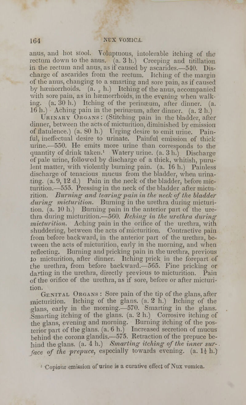 anus, and hot stool. Voluptuous, intolerable itching of thi rectum down to the anus. (a. 3 h.) Creeping and titillation in the rectum and anus, as if caused by ascarides.—540. Dis- charge of ascarides from the rectum. Itching of the margin of the anus, changing to a smarting and sore pain, as if caused by haemorrhoids, (a. ., h.) Itching of the anus, accompanied with sore pain, as in haemorrhoids, in the evening when walk- ing, (a. 30 h.) Itching of the perinaeum, after dinner, (a. 16 h.) Aching pain in the perinEeum, after dinner, (a. 2 h.) Urinary Organs : (Stitching pain in the bladder, after dinner, between the acts of micturition, diminished by emission of flatulence.) (a. 80 h.) Urging desire to emit urine. Pain- ful, ineffectual desire to urinate. Painful emission of thick urine.—550. He emits more urine than corresponds to the quantity of drink taken.1 Watery urine, (a. 3 In) Discharge of pale urine, followed by discharge of a thick, whitish, puru- lent matter, with violently burning pain. (a. 16 h.) Painless discharge of tenacious mucus from the bladder, when urina- ting, (a. 9, 12 d.) Pain in the neck of the bladder, before mic- turition.—555. Pressing in the neck of the bladder after mictu- rition. Burning and tearing pain in the neck of the bladder during micturition. Burning in the urethra dining micturi- tion, (a. 10 h.) Burning pain in the anterior part of the ure- thra during micturition.—560. Itching in the urethra during micturition. Aching pain in the orifice of the urethra, with shuddering, between the acts of micturition. Contractive pain from before backward, in the anterior part of the urethra, be- tween the acts of micturition, early in the morning, and when reflecting. Burning and pricking pain in the urethra, previous to micturition, after dinner. Itching prick in the forepart of the urethra, from before backward.—565. Fine pricking or darting in the urethra, directly previous to micturition. Pain of the orifice of the urethra, as if sore, before or after micturi- tion. Genital Organs : Sore pain of the tip of the glans, after micturition. Itching of the glans. (a. 2 h.) Itching of the glans, early in the morning.—570. Smarting in the glans. Smarting itching of the glans. (a. 2 h.) Corrosive itching of the glans, evening and morning. Burning itching of the pos- terior part of the glans. (a. 6 h.) Increased secretion of mucus behind the corona glandis.—575. Retraction of the prepuce be- hind the glans. (a, 4 h.) Smarting itching of the inner sur-. face of the prepuce, especially towards evening, (a. H h.) 1 Copious emission of urine is a curative effect of Nux vomica.