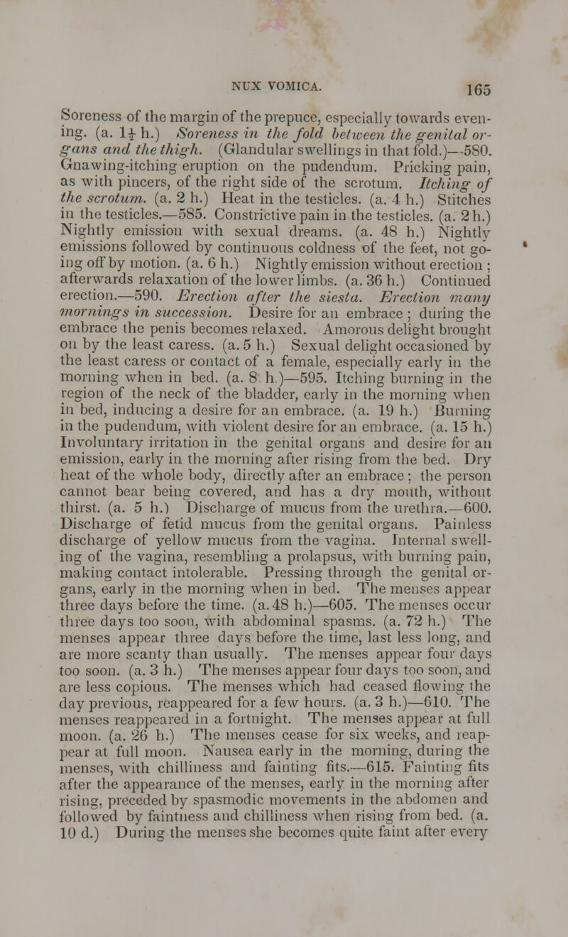 Soreness of the margin of the prepuce, especially towards even- ing, (a. l£ h.) Soreness in the fold between the genital or- gans and the thigh. (Glandular swellings in that fold.)—580. Gnawing-itching eruption on the pudendum. Pricking pain, as with pincers, of the right side of the scrotum. Itching of the scrotum, (a. 2 h.) Heat in the testicles, (a. 4 h.) Stitches in the testicles.—585. Constrictive pain in the testicles, (a. 2h.) Nightly emission with sexual dreams, (a. 48 h.) Nightly emissions followed by continuous coldness of the feet, not go- ing off by motion, (a. 6 h.) Nightly emission without erection ; afterwards relaxation of the lower limbs, (a. 36 h.) Continued erection.—590. Erection after the siesta. Erection many mornings in succession. Desire for an embrace ; during the embrace the penis becomes relaxed. Amorous delight brought on by the least caress, (a. 5 h.) Sexual delight occasioned by the least caress or contact of a female, especially early in the morning when in bed. (a. 8 h.)—595. Itching burning in the region of the neck of the bladder, early in the morning when in bed, inducing a desire for an embrace, (a. 19 h.) Burning in the pudendum, with violent desire for an embrace, (a. 15 h.) Involuntary irritation in the genital organs and desire for an emission, early in the morning after rising from the bed. Dry heat of the whole body, directly after an embrace; the person cannot bear being covered, and has a dry mouth, without thirst, (a. 5 h.) Discharge of mucus from the urethra.—600. Discharge of fetid mucus from the genital organs. Painless discharge of yellow mucus from the vagina. Internal swell- ing of the vagina, resembling a prolapsus, with burning pain, making contact intolerable. Pressing through the genital or- gans, early in the morning when in bed. The menses appear three days before the time. (a. 48 h.)—605. The menses occur three days too soon, with abdominal spasms, (a. 72 h.) The menses appear three days before the time, last less long, and are more scanty than usually. The menses appear four days too soon. (a. 3 h.) The menses appear four days too soon, and. arc less copious. The menses which had ceased flowing ihe day previous, reappeared for a few hours, (a. 3 h.)—610. The menses reappeared in a fortnight. The menses appear at full moon. (a. 26 h.) The menses cease for six weeks, and reap- pear at full moon. Nausea early in the morning, during the menses, with chilliness and fainting fits.-—615. Fainting fits after the appearance of the menses, early in the morning after rising, preceded by spasmodic movements in the abdomen and followed by faintness and chilliness when rising from bed. (a. 10 d.) During the menses she becomes quite faint after every