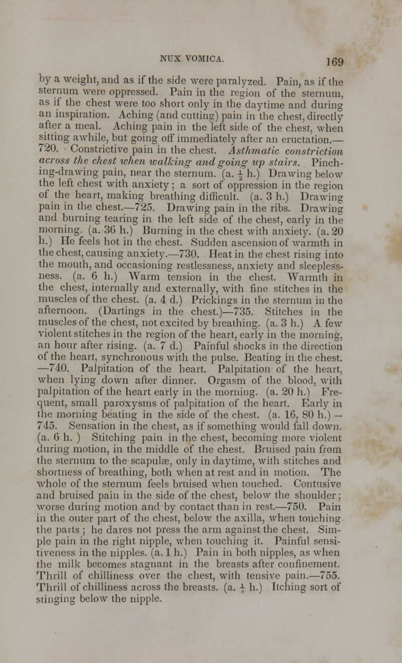 by a weight, and as if the side were paralyzed. Pain, as if the sternum were oppressed. Pain in the region of the sternum, as if the chest were too short only in the daytime and during an inspiration. Aching (and cutting) pain in the chest, directly after a meal. Aching pain in the left side of the chest, when sitting awhile, but going off immediately after an eructation.— 720. Constrictive pain in the chest. Asthmatic constriction across the chest when walking and going np stairs. Pinch- ing-drawing pain, near the sternum, (a. \ h.) Drawing below the left chest with anxiety; a sort of oppression in the region of the heart, making breathing difficult, (a. 3 h.) Drawing pain in the chest.—725. Drawing pain in the ribs. Drawing and burning tearing in the left side of the chest, early in the morning, (a. 36 h.) Burning in the chest with anxiety, (a. 20 h.) He feels hot in the chest. Sudden ascension of warmth in the chest, causing anxiety.—730. Heat in the chest rising into the mouth, and occasioning restlessness, anxiety and sleepless- ness, (a. 6 h.) AVarm tension in the chest. Warmth in the chest, internally and externally, with fine stitches in the muscles of the chest, (a. 4 d.) Prickings in the sternum in the afternoon. (Dartings in the chest.)—735. Stitches in the muscles of the chest, not excited by breathing, (a. 3 h.) A few violent stitches in the region of the heart, early in the morning, an hour after rising, (a. 7 d.) Painful shocks in the direction of the heart, synchronous with the pulse. Beating in the chest. —740. Palpitation of the heart. Palpitation of the heart, when lying down after dinner. Orgasm of the blood, with palpitation of the heart early in the morning, (a. 20 h.) Fre- quent, small paroxysms of palpitation of the heart. Early in the morning beating in the side of the chest, (a. 16, 80 h.) — 745. Sensation in the chest, as if something would fall down, (a. 6 h. ) Stitching pain in the chest, becoming more violent during motion, in the middle of the chest. Bruised pain from the sternum to the scapulae, only in daytime, with stitches and shortness of breathing, both when at rest and in motion. The whole of the sternum feels bruised when touched. Contusive and bruised pain in the side of the chest, below the shoulder: worse during motion and by contact than in rest.—750. Pain in the outer part of the chest, below the axilla, when touching the parts ; he dares not press the arm against the chest. Sim- ple pain in the right nipple, when touching it. Painful sensi- tiveness in the nipples, (a. 1 h.) Pain in both nipples, as when the milk becomes stagnant in the breasts after confinement. Thrill of chilliness over the chest, with tensive pain.—755. Thrill of chilliness across the breasts, (a. \ h.) Itching sort of stinging below the nipple.
