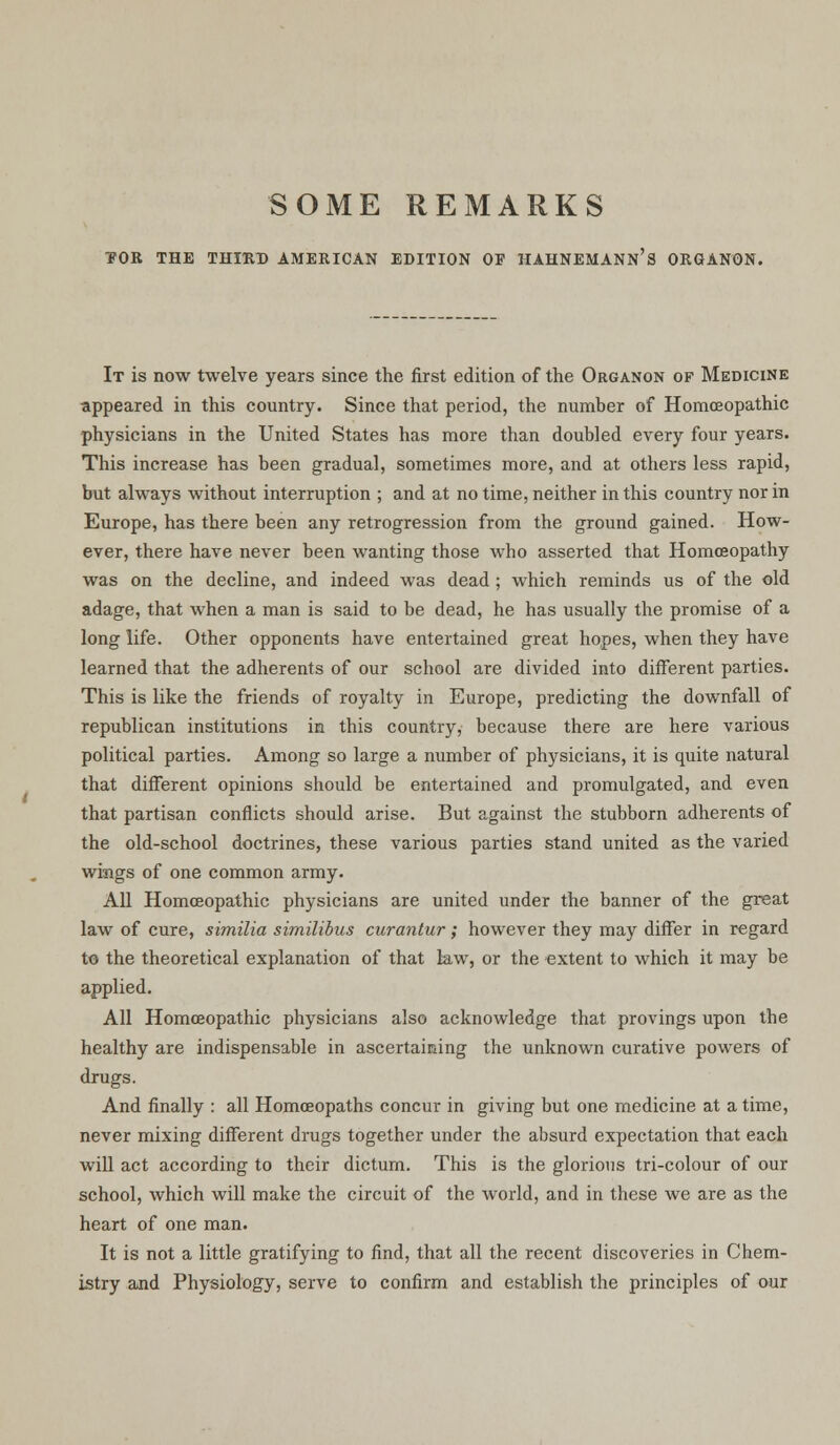 SOME REMARKS TOR THE THIRD AMERICAN EDITION OF HAHNEMANN'S ORGANON. It is now twelve years since the first edition of the Organon of Medicine appeared in this country. Since that period, the number of Homoeopathic physicians in the United States has more than doubled every four years. This increase has been gradual, sometimes more, and at others less rapid, but always without interruption ; and at no time, neither in this country nor in Europe, has there been any retrogression from the ground gained. How- ever, there have never been wanting those who asserted that Homoeopathy was on the decline, and indeed was dead ; which reminds us of the old adage, that when a man is said to be dead, he has usually the promise of a long life. Other opponents have entertained great hopes, when they have learned that the adherents of our school are divided into different parties. This is like the friends of royalty in Europe, predicting the downfall of republican institutions in this country, because there are here various political parties. Among so large a number of physicians, it is quite natural that different opinions should be entertained and promulgated, and even that partisan conflicts should arise. But against the stubborn adherents of the old-school doctrines, these various parties stand united as the varied wings of one common army. All Homoeopathic physicians are united under the banner of the great law of cure, similia similibus curanlur; however they may differ in regard to the theoretical explanation of that law, or the extent to which it may be applied. All Homoeopathic physicians also acknowledge that provings upon the healthy are indispensable in ascertaining the unknown curative powers of drugs. And finally : all Homoeopaths concur in giving but one medicine at a time, never mixing different drugs together under the absurd expectation that each will act according to their dictum. This is the glorious tri-colour of our school, which will make the circuit of the world, and in these we are as the heart of one man. It is not a little gratifying to find, that all the recent discoveries in Chem- istry and Physiology, serve to confirm and establish the principles of our