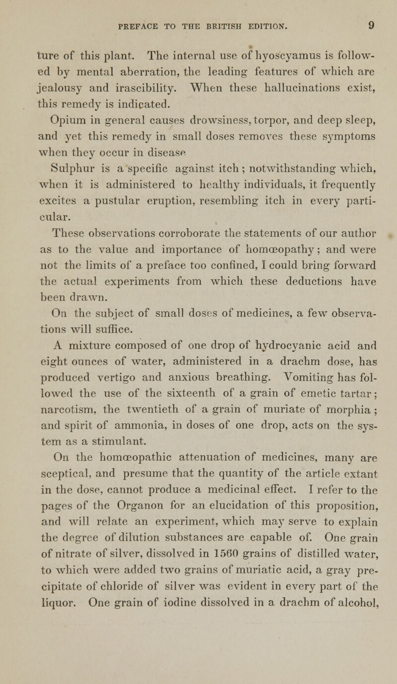 ture of this plant. The internal use of hyos'cyamus is follow- ed by mental aberration, the leading features of which are jealousy and irascibility. When these hallucinations exist, this remedy is indicated. Opium in general causes drowsiness, torpor, and deep sleep, and yet this remedy in small doses removes these symptoms when they occur in disease Sulphur is a specific against itch ; notwithstanding which, when it is administered to healthy individuals, it frequently excites a pustular eruption, resembling itch in every parti- cular. These observations corroborate the statements of our author as to the value and importance of homoeopathy; and were not the limits of a preface too confined, I could bring forward the actual experiments from which these deductions have been drawn. On the subject of small doses of medicines, a few observa- tions will suffice. A mixture composed of one drop of hydrocyanic acid and eight ounces of water, administered in a drachm dose, has produced vertigo and anxious breathing. Vomiting has fol- lowed the use of the sixteenth of a grain of emetic tartar; narcotism, the twentieth of a grain of muriate of morphia ; and spirit of ammonia, in doses of one drop, acts on the sys- tem as a stimulant. On the homoeopathic attenuation of medicines, many are sceptical, and presume that the quantity of the article extant in the dose, cannot produce a medicinal effect. I refer to the pages of the Organon for an elucidation of this proposition, and will relate an experiment, which may serve to explain the degree of dilution substances are capable of. One grain of nitrate of silver, dissolved in 1560 grains of distilled water, to which were added two grains of muriatic acid, a gray pre- cipitate of chloride of silver was evident in every part of the liquor. One grain of iodine dissolved in a drachm of alcohol,