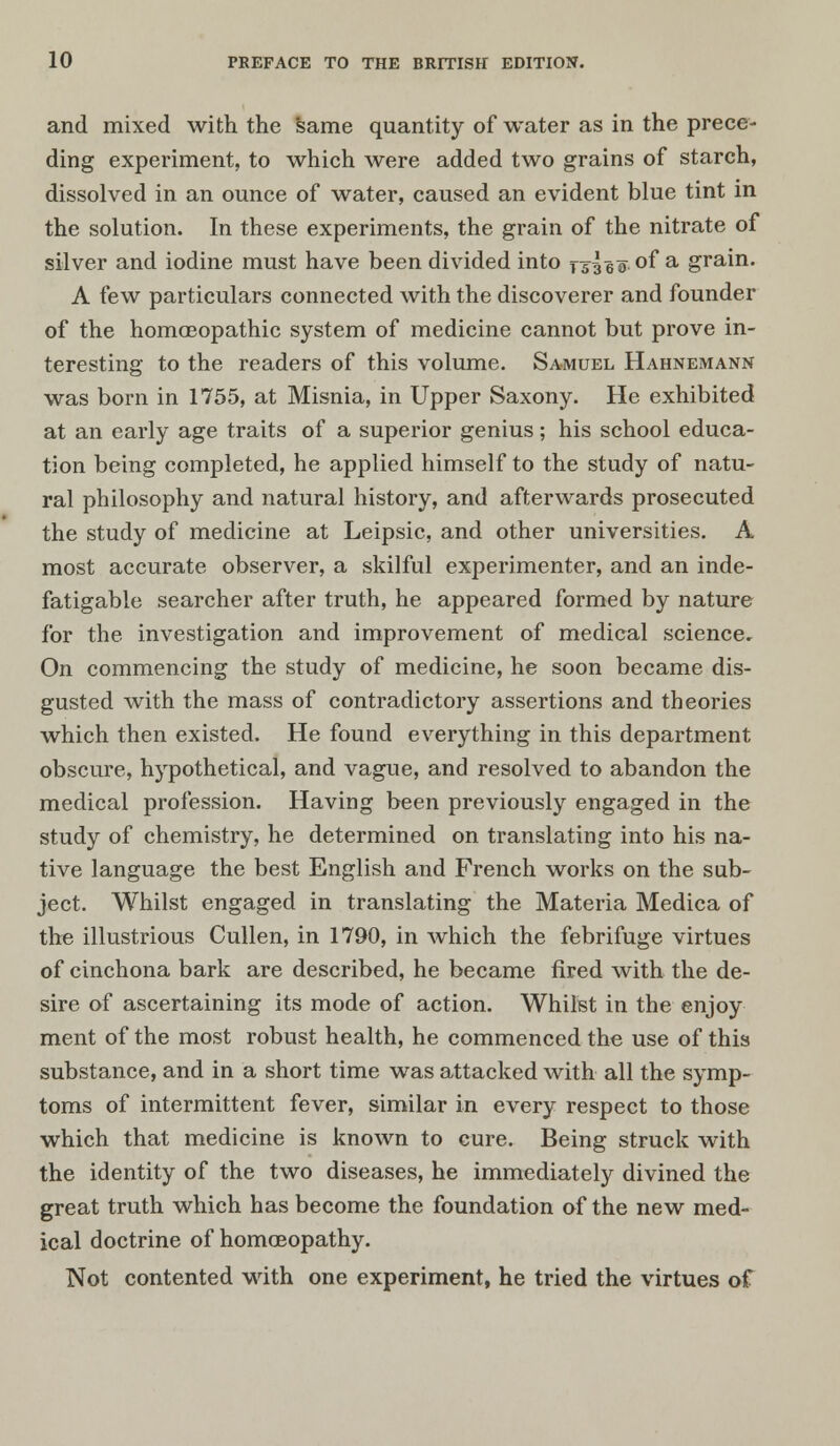 and mixed with the Same quantity of water as in the prece- ding experiment, to which were added two grains of starch, dissolved in an ounce of water, caused an evident blue tint in the solution. In these experiments, the grain of the nitrate of silver and iodine must have been divided into jsleo °f a grain. A few particulars connected with the discoverer and founder of the homoeopathic system of medicine cannot but prove in- teresting to the readers of this volume. Samuel Hahnemann was born in 1755, at Misnia, in Upper Saxony. He exhibited at an early age traits of a superior genius; his school educa- tion being completed, he applied himself to the study of natu- ral philosophy and natural history, and afterwards prosecuted the study of medicine at Leipsic, and other universities. A most accurate observer, a skilful experimenter, and an inde- fatigable searcher after truth, he appeared formed by nature for the investigation and improvement of medical science. On commencing the study of medicine, he soon became dis- gusted with the mass of contradictory assertions and theories which then existed. He found everything in this department obscure, hypothetical, and vague, and resolved to abandon the medical profession. Having been previously engaged in the study of chemistry, he determined on translating into his na- tive language the best English and French works on the sub- ject. Whilst engaged in translating the Materia Medica of the illustrious Cullen, in 1790, in which the febrifuge virtues of cinchona bark are described, he became fired with the de- sire of ascertaining its mode of action. Whilst in the enjoy ment of the most robust health, he commenced the use of this substance, and in a short time was attacked with all the symp- toms of intermittent fever, similar in every respect to those which that medicine is known to cure. Being struck with the identity of the two diseases, he immediately divined the great truth which has become the foundation of the new med- ical doctrine of homcBopathy. Not contented Math one experiment, he tried the virtues of
