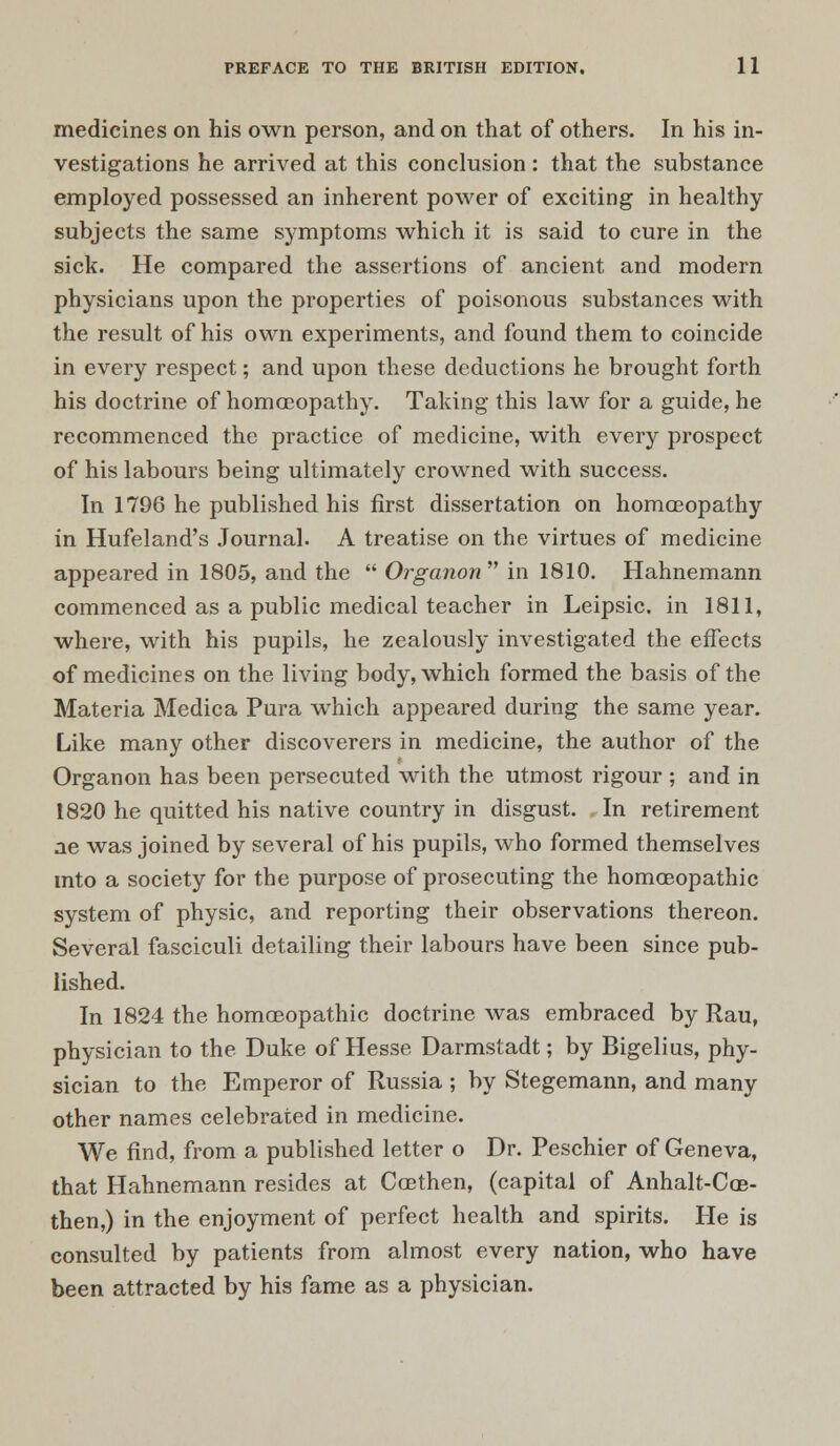 medicines on his own person, and on that of others. In his in- vestigations he arrived at this conclusion: that the substance employed possessed an inherent power of exciting in healthy subjects the same symptoms which it is said to cure in the sick. He compared the assertions of ancient and modern physicians upon the properties of poisonous substances with the result of his own experiments, and found them to coincide in every respect; and upon these deductions he brought forth his doctrine of homoeopathy. Taking this law for a guide, he recommenced the practice of medicine, with every prospect of his labours being ultimately crowned with success. In 1796 he published his first dissertation on homoeopathy in Hufeland's Journal. A treatise on the virtues of medicine appeared in 1805, and the  Organon in 1810. Hahnemann commenced as a public medical teacher in Leipsic. in 1811, where, with his pupils, he zealously investigated the effects of medicines on the living body, which formed the basis of the Materia Medica Pura which appeared during the same year. Like many other discoverers in medicine, the author of the Organon has been persecuted with the utmost rigour ; and in 1820 he quitted his native country in disgust. In retirement ae was joined by several of his pupils, who formed themselves into a society for the purpose of prosecuting the homoeopathic system of physic, and reporting their observations thereon. Several fasciculi detailing their labours have been since pub- lished. In 1824 the homoeopathic doctrine was embraced by Rau, physician to the Duke of Hesse Darmstadt; by Bigelius, phy- sician to the Emperor of Russia ; by Stegemann, and many other names celebrated in medicine. We find, from a published letter o Dr. Peschier of Geneva, that Hahnemann resides at Coethen, (capital of Anhalt-Cas- then,) in the enjoyment of perfect health and spirits. He is consulted by patients from almost every nation, who have been attracted by his fame as a physician.