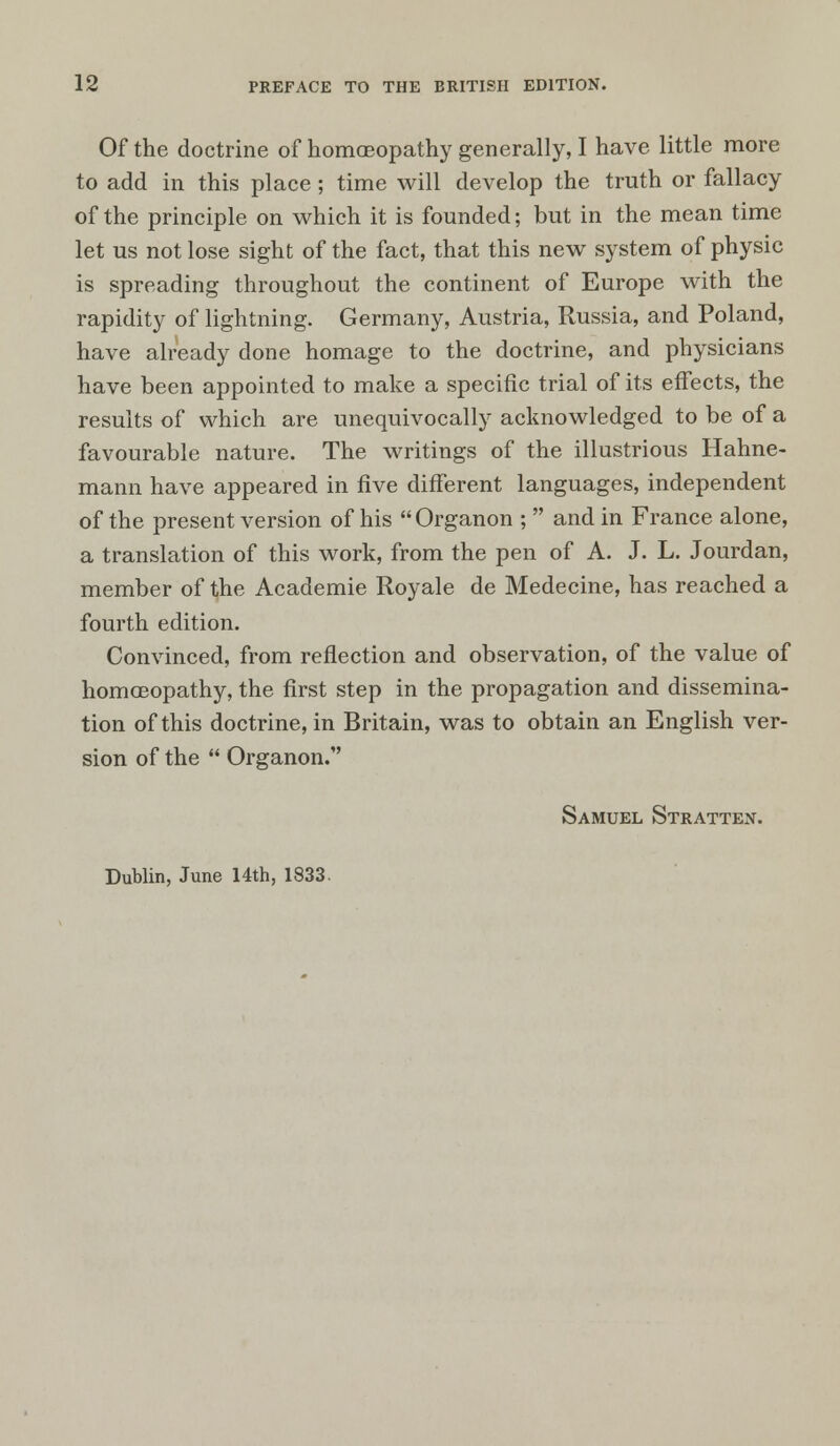Of the doctrine of homoeopathy generally, I have little more to add in this place; time will develop the truth or fallacy of the principle on which it is founded; but in the mean time let us not lose sight of the fact, that this new system of physic is spreading throughout the continent of Europe with the rapidity of lightning. Germany, Austria, Russia, and Poland, have already done homage to the doctrine, and physicians have been appointed to make a specific trial of its effects, the results of which are unequivocally acknowledged to be of a favourable nature. The writings of the illustrious Hahne- mann have appeared in five different languages, independent of the present version of his Organon ;  and in France alone, a translation of this work, from the pen of A. J. L. Jourdan, member of the Academie Royale de Medecine, has reached a fourth edition. Convinced, from reflection and observation, of the value of homoeopathy, the first step in the propagation and dissemina- tion of this doctrine, in Britain, was to obtain an English ver- sion of the  Organon. Samuel Stratten. Dublin, June 14th, 1833.