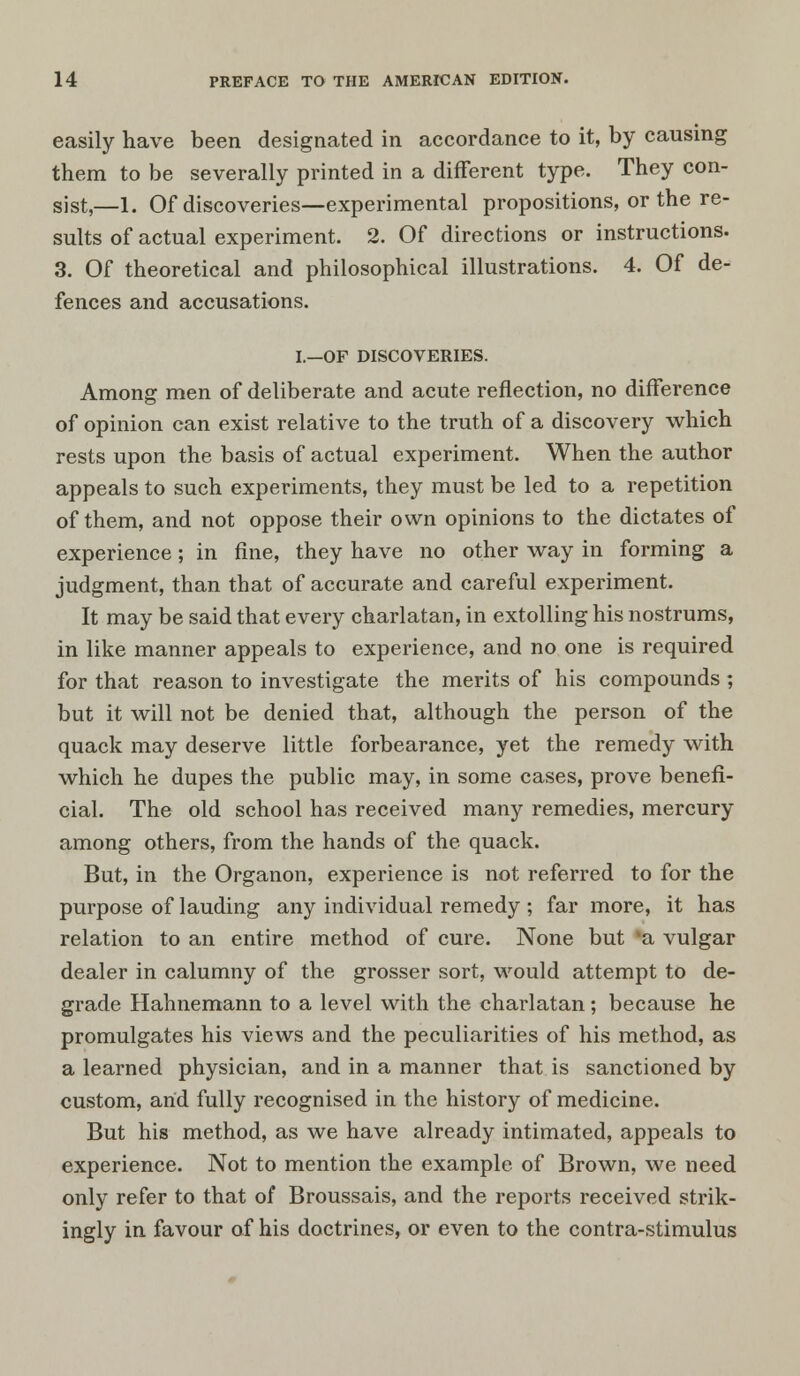 easily have been designated in accordance to it, by causing them to be severally printed in a different type. They con- sist,—l. Of discoveries—experimental propositions, or the re- sults of actual experiment. 2. Of directions or instructions. 3. Of theoretical and philosophical illustrations. 4. Of de- fences and accusations. I.—OF DISCOVERIES. Among men of deliberate and acute reflection, no difference of opinion can exist relative to the truth of a discovery which rests upon the basis of actual experiment. When the author appeals to such experiments, they must be led to a repetition of them, and not oppose their own opinions to the dictates of experience; in fine, they have no other way in forming a judgment, than that of accurate and careful experiment. It may be said that every charlatan, in extolling his nostrums, in like manner appeals to experience, and no one is required for that reason to investigate the merits of his compounds ; but it will not be denied that, although the person of the quack may deserve little forbearance, yet the remedy with which he dupes the public may, in some cases, prove benefi- cial. The old school has received many remedies, mercury among others, from the hands of the quack. But, in the Organon, experience is not referred to for the purpose of lauding any individual remedy ; far more, it has relation to an entire method of cure. None but %a vulgar dealer in calumny of the grosser sort, would attempt to de- grade Hahnemann to a level with the charlatan; because he promulgates his views and the peculiarities of his method, as a learned physician, and in a manner that is sanctioned by custom, and fully recognised in the history of medicine. But his method, as we have already intimated, appeals to experience. Not to mention the example of Brown, we need only refer to that of Broussais, and the reports received strik- ingly in favour of his doctrines, or even to the contra-stimulus