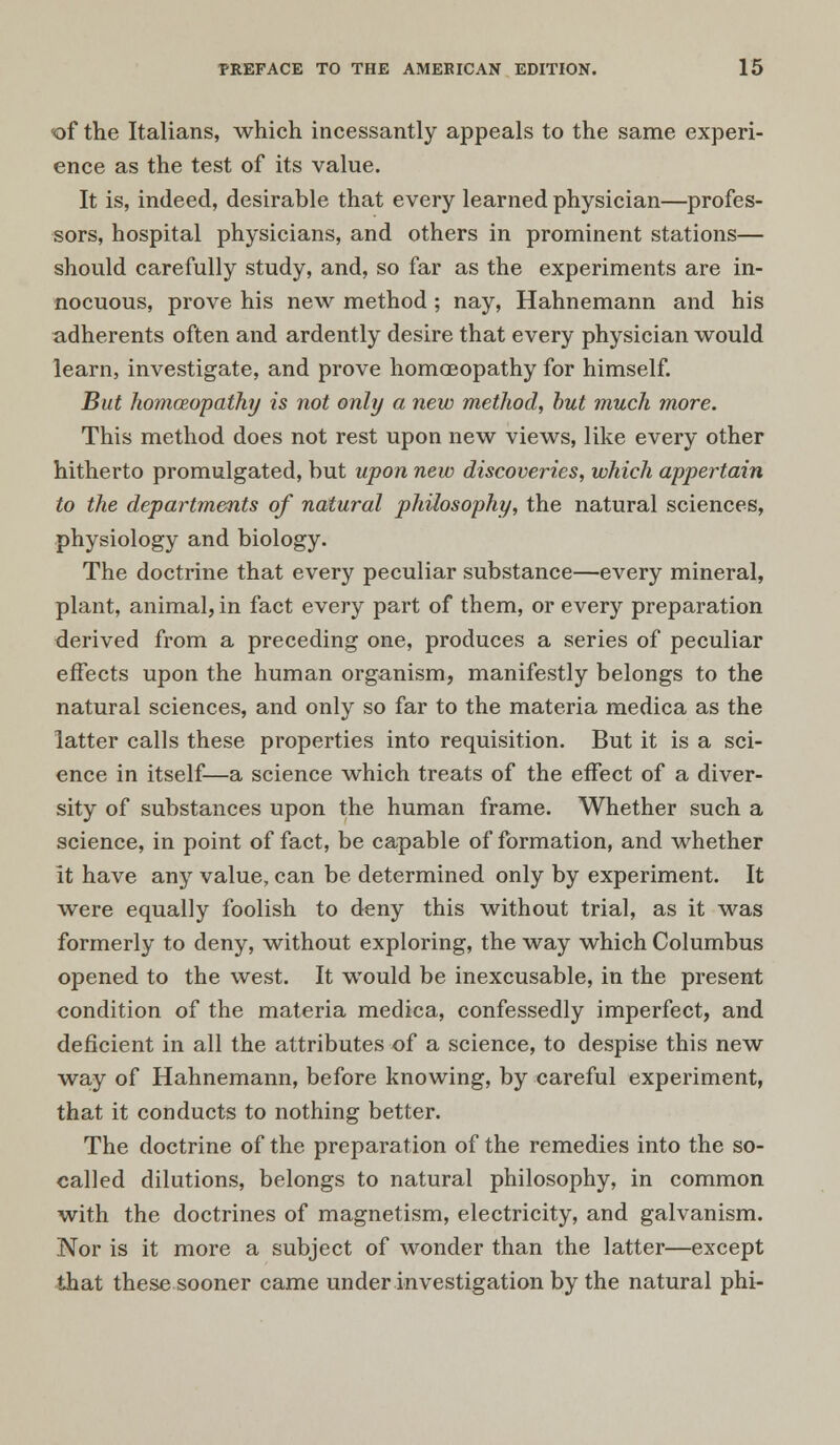 of the Italians, which incessantly appeals to the same experi- ence as the test of its value. It is, indeed, desirable that every learned physician—profes- sors, hospital physicians, and others in prominent stations— should carefully study, and, so far as the experiments are in- nocuous, prove his new method ; nay, Hahnemann and his adherents often and ardently desire that every physician would learn, investigate, and prove homoeopathy for himself. But homoeopathy is not only a new method, but much more. This method does not rest upon new views, like every other hitherto promulgated, but upon new discoveries, which appertain to the departments of natural philosophy, the natural sciences, physiology and biology. The doctrine that every peculiar substance—every mineral, plant, animal, in fact every part of them, or ever}r preparation derived from a preceding one, produces a series of peculiar effects upon the human organism, manifestly belongs to the natural sciences, and only so far to the materia medica as the latter calls these properties into requisition. But it is a sci- ence in itself—a science which treats of the effect of a diver- sity of substances upon the human frame. Whether such a science, in point of fact, be capable of formation, and whether it have any value, can be determined only by experiment. It were equally foolish to deny this without trial, as it was formerly to deny, without exploring, the way which Columbus opened to the west. It would be inexcusable, in the present condition of the materia medica, confessedly imperfect, and deficient in all the attributes of a science, to despise this new way of Hahnemann, before knowing, by careful experiment, that it conducts to nothing better. The doctrine of the preparation of the remedies into the so- called dilutions, belongs to natural philosophy, in common with the doctrines of magnetism, electricity, and galvanism. Nor is it more a subject of wonder than the latter—except that these sooner came under investigation by the natural phi-