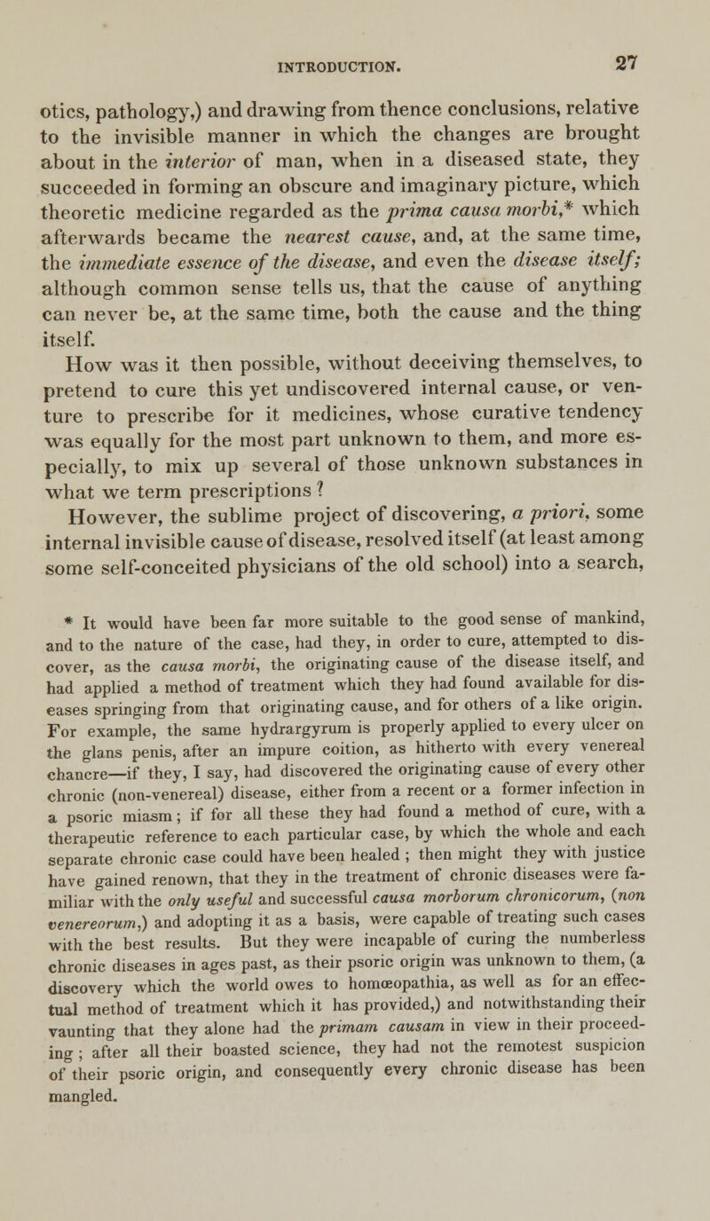 otics, pathology,) and drawing from thence conclusions, relative to the invisible manner in which the changes are brought about in the interior of man, when in a diseased state, they succeeded in forming an obscure and imaginary picture, which theoretic medicine regarded as the prima causa morbi,* which afterwards became the nearest cause, and, at the same time, the immediate essence of the disease, and even the disease itself; although common sense tells us, that the cause of anything can never be, at the same time, both the cause and the thing itself. How was it then possible, without deceiving themselves, to pretend to cure this yet undiscovered internal cause, or ven- ture to prescribe for it medicines, whose curative tendency was equally for the most part unknown to them, and more es- pecially, to mix up several of those unknown substances in what we term prescriptions ? However, the sublime project of discovering, a priori, some internal invisible cause of disease, resolved itself (at least among some self-conceited physicians of the old school) into a search, * It would have been far more suitable to the good sense of mankind, and to the nature of the case, had they, in order to cure, attempted to dis- cover, as the causa morbi, the originating cause of the disease itself, and had applied a method of treatment which they had found available for dis- eases springing from that originating cause, and for others of a like origin. For example, the same hydrargyrum is properly applied to every ulcer on the glans penis, after an impure coition, as hitherto with every venereal chancre—if they, I say, had discovered the originating cause of every other chronic (non-venereal) disease, either from a recent or a former infection in a psoric miasm; if for all these they had found a method of cure, with a therapeutic reference to each particular case, by which the whole and each separate chronic case could have been healed ; then might they with justice have gained renown, that they in the treatment of chronic diseases were fa- miliar with the only useful and successful causa morborum chronicorum, (jion venerea rum,) and adopting it as a basis, were capable of treating such cases with the best results. But they were incapable of curing the numberless chronic diseases in ages past, as their psoric origin was unknown to them, (a discovery which the world owes to homoeopathia, as well as for an effec- tual method of treatment which it has provided,) and notwithstanding their vaunting that they alone had the primam causam in view in their proceed- ing ; after all their boasted science, they had not the remotest suspicion of their psoric origin, and consequently every chronic disease has been mangled.