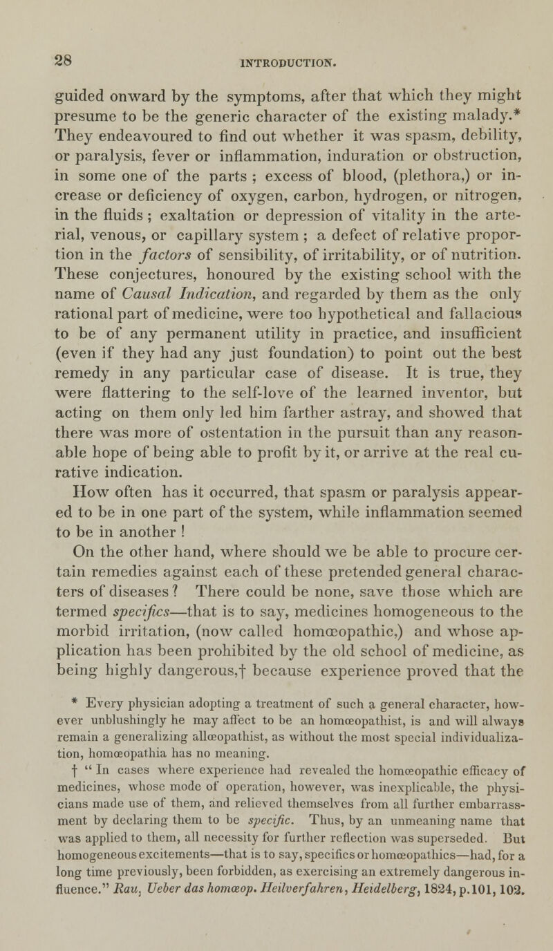 guided onward by the symptoms, after that which they might presume to be the generic character of the existing malady.* They endeavoured to find out whether it was spasm, debility, or paralysis, fever or inflammation, induration or obstruction, in some one of the parts ; excess of blood, (plethora,) or in- crease or deficiency of oxygen, carbon, hydrogen, or nitrogen, in the fluids ; exaltation or depression of vitality in the arte- rial, venous, or capillary system ; a defect of relative propor- tion in the factors of sensibility, of irritability, or of nutrition. These conjectures, honoured by the existing school with the name of Causal Indication, and regarded by them as the only rational part of medicine, were too hypothetical and fallacious to be of any permanent utility in practice, and insufficient (even if they had any just foundation) to point out the best remedy in any particular case of disease. It is true, they were flattering to the self-love of the learned inventor, but acting on them only led him farther astray, and showed that there was more of ostentation in the pursuit than any reason- able hope of being able to profit by it, or arrive at the real cu- rative indication. How often has it occurred, that spasm or paralysis appear- ed to be in one part of the system, while inflammation seemed to be in another ! On the other hand, where should we be able to procure cer- tain remedies against each of these pretended general charac- ters of diseases ? There could be none, save those which are termed specifics—that is to say, medicines homogeneous to the morbid irritation, (now called homoeopathic,) and whose ap- plication has been prohibited by the old school of medicine, as being highly dangerous,f because experience proved that the * Every physician adopting a treatment of such a general character, how- ever unblushingly he may affect to be an homceopathist, is and will always remain a generalizing allceopathist, as without the most special individualiza- tion, homoeopathia has no meaning. f  In cases where experience had revealed the homoeopathic efficacy of medicines, whose mode of operation, however, was inexplicable, the physi- cians made use of them, and relieved themselves from all further embarrass- ment by declaring them to be specific. Thus, by an unmeaning name that was applied to them, all necessity for further reflection was superseded. But homogeneous excitements—that is to say, specifics or homoeopathies—had, for a long time previously, been forbidden, as exercising an extremely dangerous in- fluence. Rau. Uebcr das homceop. Heilverfahren, Heidelberg, 1824, p. 101,102.