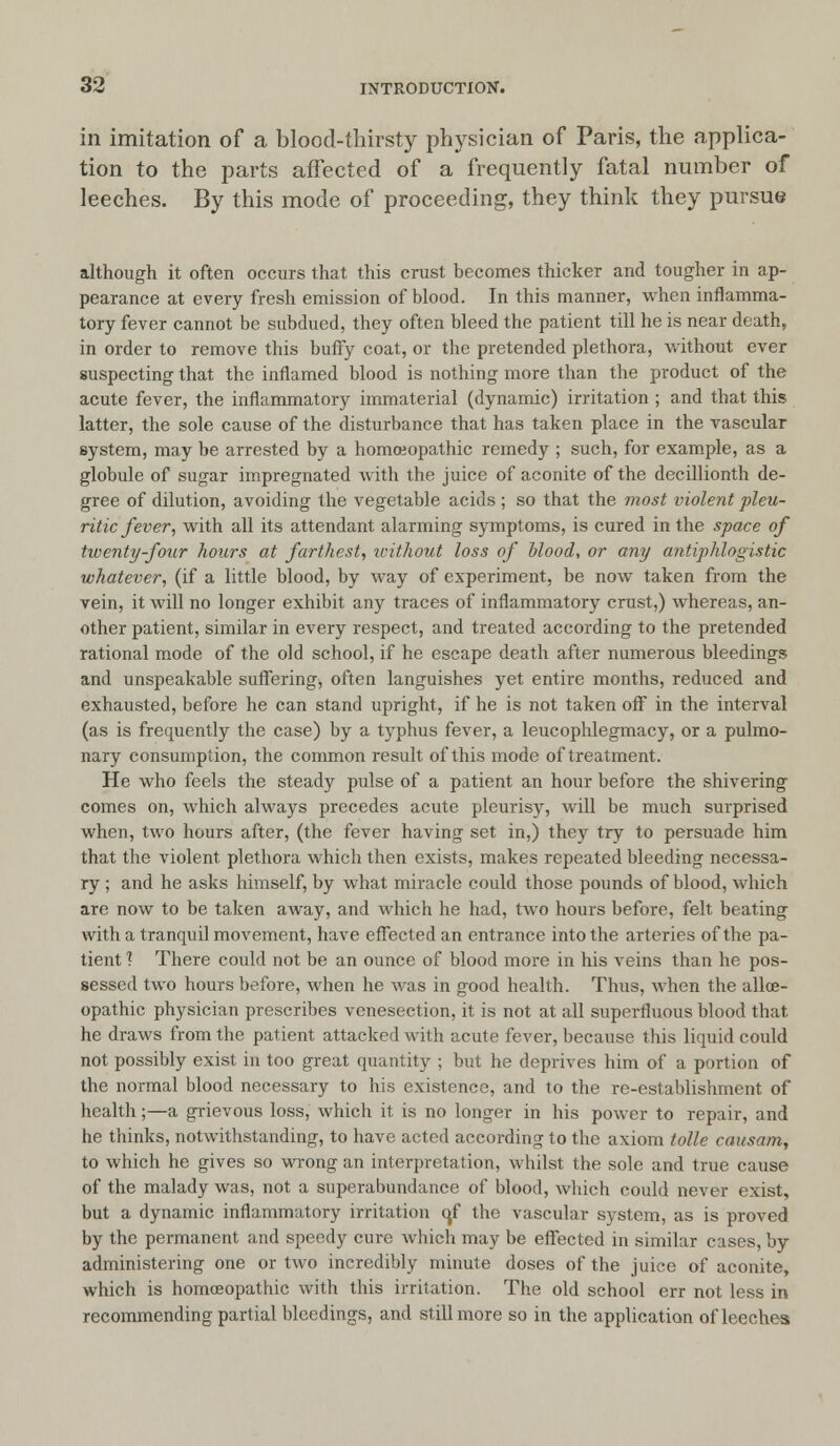 in imitation of a blood-thirsty physician of Paris, the applica- tion to the parts affected of a frequently fatal number of leeches. By this mode of proceeding, they think they pursue although it often occurs that this crust becomes thicker and tougher in ap- pearance at every fresh emission of blood. In this manner, when inflamma- tory fever cannot be subdued, they often bleed the patient till he is near death, in order to remove this buffy coat, or the pretended plethora, without ever suspecting that the inflamed blood is nothing more than the product of the acute fever, the inflammatory immaterial (dynamic) irritation ; and that this latter, the sole cause of the disturbance that has taken place in the vascular system, may be arrested by a homoeopathic remedy ; such, for example, as a globule of sugar impregnated with the juice of aconite of the decillionth de- gree of dilution, avoiding the vegetable acids ; so that the most violent pleu- ritic fever, with all its attendant alarming symptoms, is cured in the space of twenty-four hours at farthest, without loss of blood, or any antiphlogistic whatever, (if a little blood, by way of experiment, be now taken from the vein, it will no longer exhibit any traces of inflammatory crust,) whereas, an- other patient, similar in every respect, and treated according to the pretended rational mode of the old school, if he escape death after numerous bleedings and unspeakable suffering, often languishes yet entire months, reduced and exhausted, before he can stand upright, if he is not taken off in the interval (as is frequently the case) by a typhus fever, a leucophlegmacy, or a pulmo- nary consumption, the common result of this mode of treatment. He who feels the steady pulse of a patient an hour before the shivering comes on, which always precedes acute pleurisy, will be much surprised when, two hours after, (the fever having set in,) they try to persuade him that the violent plethora which then exists, makes repeated bleeding necessa- ry ; and he asks himself, by what miracle could those pounds of blood, which are now to be taken away, and which he had, two hours before, felt beating with a tranquil movement, have effected an entrance into the arteries of the pa- tient ? There could not be an ounce of blood more in his veins than he pos- sessed two hours before, when he was in good health. Thus, when the allce- opathic physician prescribes venesection, it is not at all superfluous blood that. he draws from the patient attacked with acute fever, because this liquid could not possibly exist in too great quantity ; but he deprives him of a portion of the normal blood necessary to his existence, and to the re-establishment of health;—a grievous loss, which it is no longer in his power to repair, and he thinks, notwithstanding, to have acted according to the axiom tolle causam, to which he gives so wrong an interpretation, whilst the sole and true cause of the malady was, not a superabundance of blood, which could never exist, but a dynamic inflammatory irritation q.f the vascular system, as is proved by the permanent and speedy cure which may be effected in similar cases, by administering one or two incredibly minute doses of the juice of aconite, which is homoeopathic with this irritation. The old school err not less in recommending partial bleedings, and still more so in the application of leeches