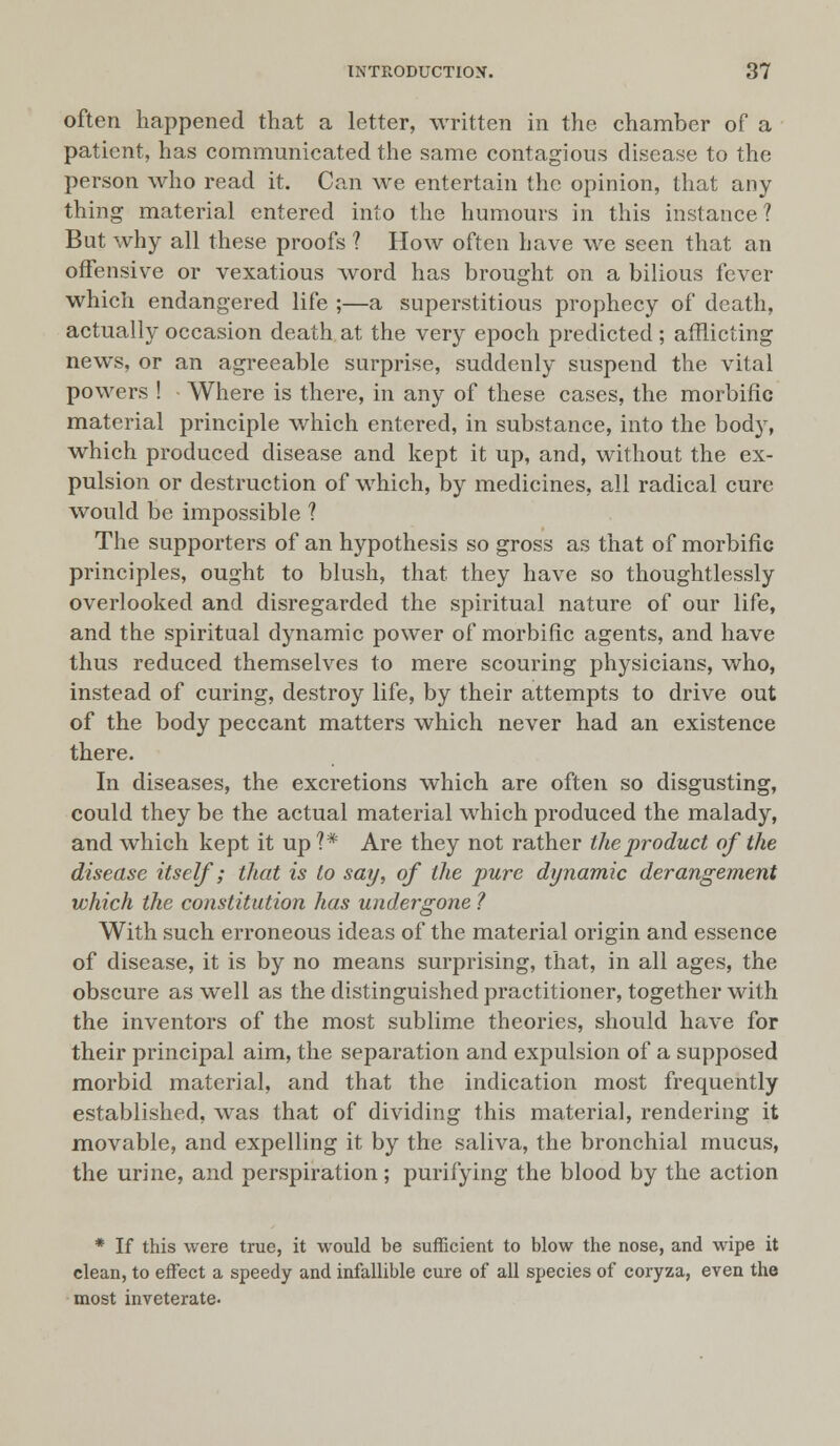 often happened that a letter, written in the chamber of a patient, has communicated the same contagious disease to the person who read it. Can we entertain the opinion, that any thing material entered into the humours in this instance? But why all these proofs ? How often have we seen that an offensive or vexatious word has brought on a bilious fever which endangered life ;—a superstitious prophecy of death, actually occasion death at the very epoch predicted ; afflicting news, or an agreeable surprise, suddenly suspend the vital powers ! Where is there, in any of these cases, the morbific material principle which entered, in substance, into the body, which produced disease and kept it up, and, without the ex- pulsion or destruction of which, by medicines, all radical cure would be impossible ? The supporters of an hypothesis so gross as that of morbific principles, ought to blush, that they have so thoughtlessly overlooked and disregarded the spiritual nature of our life, and the spiritual dynamic power of morbific agents, and have thus reduced themselves to mere scouring physicians, who, instead of curing, destroy life, by their attempts to drive out of the body peccant matters which never had an existence there. In diseases, the excretions which are often so disgusting, could they be the actual material which produced the malady, and which kept it up?* Are they not rather the product of the disease itself; that is to say, of the pure dynamic derangement which the constitution has undergone ? With such erroneous ideas of the material origin and essence of disease, it is by no means surprising, that, in all ages, the obscure as well as the distinguished practitioner, together with the inventors of the most sublime theories, should have for their principal aim, the separation and expulsion of a supposed morbid material, and that the indication most frequently established, was that of dividing this material, rendering it movable, and expelling it by the saliva, the bronchial mucus, the urine, and perspiration; purifying the blood by the action * If this were true, it would be sufficient to blow the nose, and wipe it clean, to effect a speedy and infallible cure of all species of coryza, even the most inveterate.