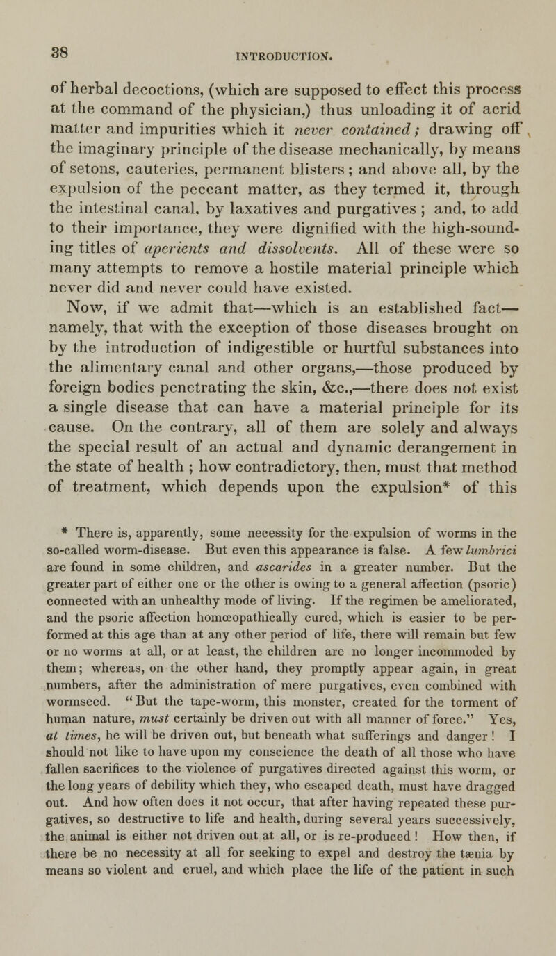 of herbal decoctions, (which are supposed to effect this process at the command of the physician,) thus unloading it of acrid matter and impurities which it never contained; drawing off the imaginary principle of the disease mechanically, by means of setons, cauteries, permanent blisters; and above all, by the expulsion of the peccant matter, as they termed it, through the intestinal canal, by laxatives and purgatives ; and, to add to their importance, they were dignified with the high-sound- ing titles of aperients and dissolvents. All of these were so many attempts to remove a hostile material principle which never did and never could have existed. Now, if we admit that—which is an established fact— namely, that with the exception of those diseases brought on by the introduction of indigestible or hurtful substances into the alimentary canal and other organs,—those produced by foreign bodies penetrating the skin, &c,—there does not exist a single disease that can have a material principle for its cause. On the contrary, all of them are solely and always the special result of an actual and dynamic derangement in the state of health ; how contradictory, then, must that method of treatment, which depends upon the expulsion* of this * There is, apparently, some necessity for the expulsion of worms in the so-called worm-disease. But even this appearance is false. A few Iwnbrici are found in some children, and ascarides in a greater number. But the greater part of either one or the other is owing to a general affection (psoric) connected with an unhealthy mode of living. If the regimen be ameliorated, and the psoric affection homceopathically cured, which is easier to be per- formed at this age than at any other period of life, there will remain but few or no worms at all, or at least, the children are no longer incommoded by them; whereas, on the other hand, they promptly appear again, in great numbers, after the administration of mere purgatives, even combined with wormseed.  But the tape-worm, this monster, created for the torment of human nature, must certainly be driven out with all manner of force. Yes, at times, he will be driven out, but beneath what sufferings and danger ! I should not like to have upon my conscience the death of all those who have fallen sacrifices to the violence of purgatives directed against this worm, or the long years of debility which they, who escaped death, must have dragged out. And how often does it not occur, that after having repeated these pur- gatives, so destructive to life and health, during several years successively, the animal is either not driven out at all, or is re-produced ! How then, if there be no necessity at ail for seeking to expel and destroy the taenia by means so violent and cruel, and which place the life of the patient in such