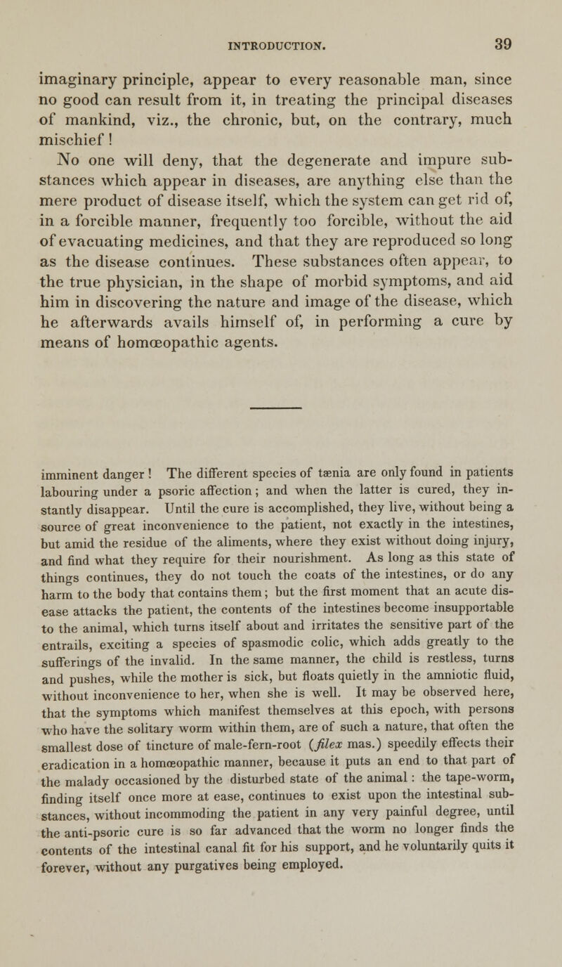 imaginary principle, appear to every reasonable man, since no good can result from it, in treating the principal diseases of mankind, viz., the chronic, but, on the contrary, much mischief! No one will deny, that the degenerate and impure sub- stances which appear in diseases, are anything else than the mere product of disease itself, which the system can get rid of, in a forcible manner, frequently too forcible, without the aid of evacuating medicines, and that they are reproduced so long as the disease continues. These substances often appear, to the true physician, in the shape of morbid symptoms, and aid him in discovering the nature and image of the disease, which he afterwards avails himself of, in performing a cure by means of homoeopathic agents. imminent danger ! The different species of taenia are only found in patients labouring under a psoric affection; and when the latter is cured, they in- stantly disappear. Until the cure is accomplished, they live, without being a source of great inconvenience to the patient, not exactly in the intestines, but amid the residue of the aliments, where they exist without doing injury, and find what they require for their nourishment. As long as this state of things continues, they do not touch the coats of the intestines, or do any harm to the body that contains them; but the first moment that an acute dis- ease attacks the patient, the contents of the intestines become insupportable to the animal, which turns itself about and irritates the sensitive part of the entrails, exciting a species of spasmodic colic, which adds greatly to the sufferings of the invalid. In the same manner, the child is restless, turns and pushes, while the mother is sick, but floats quietly in the amniotic fluid, without inconvenience to her, when she is well. It may be observed here, that the symptoms which manifest themselves at this epoch, with persons who have the solitary worm within them, are of such a nature, that often the smallest dose of tincture of male-fern-root (filex mas.) speedily effects their eradication in a homoeopathic manner, because it puts an end to that part of the malady occasioned by the disturbed state of the animal: the tape-worm, finding itself once more at ease, continues to exist upon the intestinal sub- stances, without incommoding the patient in any very painful degree, until the anti-psoric cure is so far advanced that the worm no longer finds the contents of the intestinal canal fit for his support, and he voluntarily quits it forever, without any purgatives being employed.